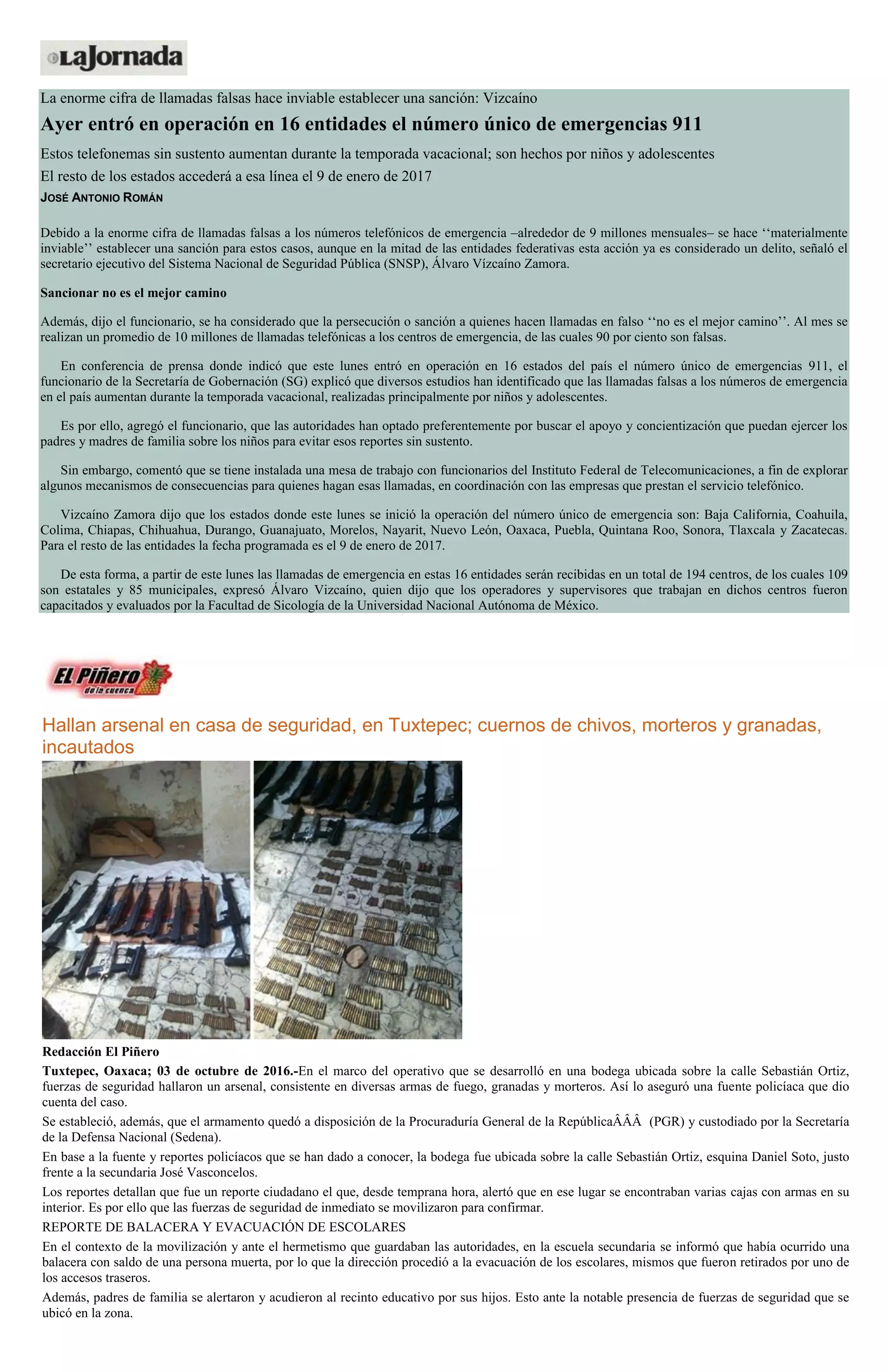 La enorme cifra de llamadas falsas hace inviable establecer una sanción: Vizcaíno
Ayer entró en operación en 16 entidades el número único de emergencias 911
Estos telefonemas sin sustento aumentan durante la temporada vacacional; son hechos por niños y adolescentes
El resto de los estados accederá a esa línea el 9 de enero de 2017
JOSÉ ANTONIO ROMÁN
Debido a la enorme cifra de llamadas falsas a los números telefónicos de emergencia –alrededor de 9 millones mensuales– se hace ‘‘materialmente
inviable’’ establecer una sanción para estos casos, aunque en la mitad de las entidades federativas esta acción ya es considerado un delito, señaló el
secretario ejecutivo del Sistema Nacional de Seguridad Pública (SNSP), Álvaro Vízcaíno Zamora.
Sancionar no es el mejor camino
Además, dijo el funcionario, se ha considerado que la persecución o sanción a quienes hacen llamadas en falso ‘‘no es el mejor camino’’. Al mes se
realizan un promedio de 10 millones de llamadas telefónicas a los centros de emergencia, de las cuales 90 por ciento son falsas.
En conferencia de prensa donde indicó que este lunes entró en operación en 16 estados del país el número único de emergencias 911, el
funcionario de la Secretaría de Gobernación (SG) explicó que diversos estudios han identificado que las llamadas falsas a los números de emergencia
en el país aumentan durante la temporada vacacional, realizadas principalmente por niños y adolescentes.
Es por ello, agregó el funcionario, que las autoridades han optado preferentemente por buscar el apoyo y concientización que puedan ejercer los
padres y madres de familia sobre los niños para evitar esos reportes sin sustento.
Sin embargo, comentó que se tiene instalada una mesa de trabajo con funcionarios del Instituto Federal de Telecomunicaciones, a fin de explorar
algunos mecanismos de consecuencias para quienes hagan esas llamadas, en coordinación con las empresas que prestan el servicio telefónico.
Vizcaíno Zamora dijo que los estados donde este lunes se inició la operación del número único de emergencia son: Baja California, Coahuila,
Colima, Chiapas, Chihuahua, Durango, Guanajuato, Morelos, Nayarit, Nuevo León, Oaxaca, Puebla, Quintana Roo, Sonora, Tlaxcala y Zacatecas.
Para el resto de las entidades la fecha programada es el 9 de enero de 2017.
De esta forma, a partir de este lunes las llamadas de emergencia en estas 16 entidades serán recibidas en un total de 194 centros, de los cuales 109
son estatales y 85 municipales, expresó Álvaro Vizcaíno, quien dijo que los operadores y supervisores que trabajan en dichos centros fueron
capacitados y evaluados por la Facultad de Sicología de la Universidad Nacional Autónoma de México.
Hallan arsenal en casa de seguridad, en Tuxtepec; cuernos de chivos, morteros y granadas,
incautados
Redacción El Piñero
Tuxtepec, Oaxaca; 03 de octubre de 2016.-En el marco del operativo que se desarrolló en una bodega ubicada sobre la calle Sebastián Ortiz,
fuerzas de seguridad hallaron un arsenal, consistente en diversas armas de fuego, granadas y morteros. Así lo aseguró una fuente policíaca que dio
cuenta del caso.
Se estableció, además, que el armamento quedó a disposición de la Procuraduría General de la RepúblicaÂÂÂ (PGR) y custodiado por la Secretaría
de la Defensa Nacional (Sedena).
En base a la fuente y reportes policíacos que se han dado a conocer, la bodega fue ubicada sobre la calle Sebastián Ortiz, esquina Daniel Soto, justo
frente a la secundaria José Vasconcelos.
Los reportes detallan que fue un reporte ciudadano el que, desde temprana hora, alertó que en ese lugar se encontraban varias cajas con armas en su
interior. Es por ello que las fuerzas de seguridad de inmediato se movilizaron para confirmar.
REPORTE DE BALACERA Y EVACUACIÓN DE ESCOLARES
En el contexto de la movilización y ante el hermetismo que guardaban las autoridades, en la escuela secundaria se informó que había ocurrido una
balacera con saldo de una persona muerta, por lo que la dirección procedió a la evacuación de los escolares, mismos que fueron retirados por uno de
los accesos traseros.
Además, padres de familia se alertaron y acudieron al recinto educativo por sus hijos. Esto ante la notable presencia de fuerzas de seguridad que se
ubicó en la zona.
 