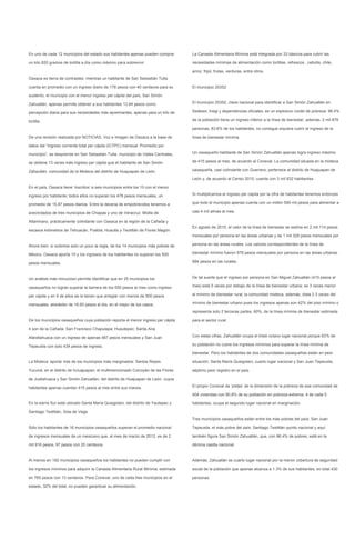 En uno de cada 12 municipios del estado sus habitantes apenas pueden comprar       La Canasta Alimentaria Mínima está integrada por 33 básicos para cubrir las

un kilo 820 gramos de tortilla a día como máximo para sobrevivir.                  necesidades mínimas de alimentación como tortillas, refrescos , cebolla, chile,

                                                                                   arroz, frijol, frutas, verduras, entre otros.
Oaxaca es tierra de contrastes: mientras un habitante de San Sebastián Tutla

cuenta en promedio con un ingreso diario de 178 pesos con 40 centavos para su      El municipio 20352

sustento, el municipio con el menor ingreso per cápita del país, San Simón

Zahuatlán, apenas permite obtener a sus habitantes 13.84 pesos como                El municipio 20352, clave nacional para identificar a San Simón Zahuatlán en

percepción diaria para sus necesidades más apremiantes, apenas para un kilo de     Sedesol, Inegi y dependencias oficiales, es un explosivo coctel de pobreza: 96.4%

tortilla.                                                                          de la población tiene un ingreso inferior a la línea de bienestar; además, 2 mil 879

                                                                                   personas, 83.6% de los habitantes, no consigue siquiera cubrir el ingreso de la

De una revisión realizada por NOTICIAS, Voz e Imagen de Oaxaca a la base de        línea de bienestar mínima.

datos del “Ingreso corriente total per cápita (ICTPC) mensual. Promedio por

municipio”, se desprende en San Sebastián Tutla, municipio de Valles Centrales,    Un oaxaqueño habitante de San Simón Zahuatlán apenas logra ingreso máximo

se obtiene 13 veces más ingreso per cápita que el habitante de San Simón           de 415 pesos al mes, de acuerdo al Coneval. La comunidad situada en la mixteca

Zahautlán, comunidad de la Mixteca del distrito de Huajuapan de León.              oaxaqueña, casi colindante con Guerrero; pertenece al distrito de Huajuapan de

                                                                                   León y, de acuerdo al Censo 2010, cuenta con 3 mil 832 habitantes.

En el país, Oaxaca tiene ‘inscritos’ a seis municipios entre los 10 con el menor

ingreso por habitante; todos ellos no superan los 476 pesos mensuales, un          Si multiplicamos el ingreso per cápita por la cifra de habitantes tenemos entonces

promedio de 15.87 pesos diarios. Entre la decena de empobrecidos tenemos a         que todo el municipio apenas cuenta con un millón 590 mil pesos para alimentar a

avecindados de tres municipios de Chiapas y uno de Veracruz: Mixtla de             casi 4 mil almas al mes.

Altamirano, prácticamente colindante con Oaxaca en la región de la Cañada y
                                                                                   En agosto de 2010, el valor de la línea de bienestar se estima en 2 mil 114 pesos
escasos kilómetros de Tehuacán, Puebla; Huautla y Teotitlán de Flores Magón.
                                                                                   mensuales por persona en las áreas urbanas y de 1 mil 329 pesos mensuales por

Ahora bien, sí subimos solo un poco la regla, de los 14 municipios más pobres de   persona en las áreas rurales. Los valores correspondientes de la línea de

México, Oaxaca aporta 10 y los ingresos de los habitantes no superan los 500       bienestar mínimo fueron 978 pesos mensuales por persona en las áreas urbanas

pesos mensuales.                                                                   684 pesos en las rurales.



Un análisis más minucioso permite identificar que en 25 municipios los             De tal suerte que el ingreso por persona en San Miguel Zahuatlán (415 pesos al

oaxaqueños no logran superar la barrera de los 550 pesos al mes como ingreso       mes) está 5 veces por debajo de la línea de bienestar urbana; es 3 veces menor

per cápita y en 9 de ellos se la tienen que arreglar con menos de 500 pesos        al mínimo de bienestar rural; la comunidad mixteca, además, dista 2.3 veces del

mensuales, alrededor de 16.60 pesos al día, en el mejor de los casos.              mínimo de bienestar urbano pues los ingresos apenas son 42% del piso mínimo o

                                                                                   representa solo 2 terceras partes, 60%, de la línea mínima de bienestar estimada

De los municipios oaxaqueños cuya población reporta el menor ingreso per cápita    para el sector rural.

4 son de la Cañada: San Francisco Chapulapa; Huautepec; Santa Ana

Ateixtlahuaca con un ingreso de apenas 487 pesos mensuales y San Juan              Con estas cifras, Zahuatlán ocupa el triste octavo lugar nacional porque 83% de

Tepeuxila con solo 434 pesos de ingreso.                                           su población no cubre los ingresos mínimos para superar la línea mínima de

                                                                                   bienestar. Pero los habitantes de dos comunidades oaxaqueñas están en peor

La Mixteca ‘aporta’ tres de los municipios más marginados: Santos Reyes            situación: Santa María Quiegolani, cuarto lugar nacional y San Juan Tepeuxila,

Yucuná, en el distrito de HJuajuapan; el multimencionado Coicoyán de las Flores    séptimo peor registro en el país.

de Juxtlahuaca y San Simón Zahuatlán, del distrito de Huajuapan de León, cuyos

habitantes apenas cuentan 415 pesos al mes entre sus manos.                        El propio Coneval da ‘pistas’ de la dimensión de la pobreza de esa comunidad de

                                                                                   404 viviendas con 80.8% de su población en pobreza extrema, 4 de cada 5

En la sierra Sur está ubicado Santa María Quiegolani, del distrito de Yautepec y   habitantes, ocupa el segundo lugar nacional en marginación.

Santiago Textitlán, Sola de Vega
                                                                                   Tres municipios oaxaqueños están entre los más pobres del país, San Juan

Sólo los habitantes de 16 municipios oaxaqueños superan el promedio nacional       Tepeuxila, el más pobre del país; Santiago Textitlán quinto nacional y aquí

de ingresos mensuales de un mexicano que, al mes de marzo de 2012, es de 2         también figura San Simón Zahuatlán, que, con 96.4% de pobres, está en la

mil 916 pesos, 97 pesos con 20 centavos.                                           décima casilla nacional.


Al menos en 182 municipios oaxaqueños los habitantes no pueden cumplir con         Además, Zahuatlán es cuarto lugar nacional por la menor cobertura de seguridad

los ingresos mínimos para adquirir la Canasta Alimentaria Rural Mínima, estimada   social de la población que apenas alcanza a 1.3% de sus habitantes, en total 430

en 765 pesos con 13 centavos. Para Coneval, uno de cada tres municipios en el      personas.

estado, 32% del total, no pueden garantizar su alimentación.
 