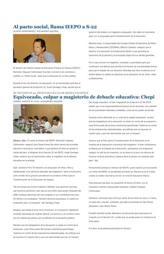 Al pacto social, llama IEEPO a S-22
OLIVIA HERNANDEZ/ ALEJANDRO AQUINO                                            gobierno del estado y el magisterio oaxaqueño, han dado un importante
                                                                              paso con la propuesta para la transformación de la educación.


                                                                              Mientras tanto, la responsable del Consejo Estatal de Derechos de Niños,
                                                                              Niñas y Adolescentes (CEDNNA), Blanca Castañón, aseguró que el
                                                                              derecho a la educación es fundamental debido a que garantiza la
                                                                              autonomía de la persona y la búsqueda propia de sus demás garantías.


                                                                              Por lo que convocó al magisterio, sociedad y autoridades para que
                                                                              construyan una alianza que permita la formación de una estrategia idónea
El director del Instituto Estatal de Educación Pública de Oaxaca (IEEPO),
                                                                              para que el respeto de sus derechos laborales que tiene incidencia en el
Bernardo Vásquez Colmenares Guzmán, convocó a los mentores a
                                                                              ámbito laboral no afecte los derechos de la educación de los niños, niñas
redefinir un “Pacto social”, dado que la educación es un bien público.
                                                                              y adolescentes.

Durante el foro de derecho a la educación, en el cual también participa el
secretario general de la Sección 22, Azael Santiago Chepi, apuntó que el

SE NECESITAN 20 AÑOS PARA IGUALAR MEDIA NACIONAL
Equivocado, culpar a magisterio de debacle educativa: Chepi
ISMAEL GARCÍA M./Foto: ALEJANDRO AQUINO                                       Del rezago educativo, el líder magisterial de la Sección 22 del SNTE
                                                                              añadió que no es responsabilidad exclusiva de los docentes, sino también
                                                                              de las autoridades federales y estatales, como de los padres de familia.


                                                                              Durante el acto efectuado en un hotel de la capital oaxaqueña, recalcó
                                                                              que los trabajadores de la educación no están en contra de la evaluación,
                                                                              pues forma parte del proceso enseñanza-aprendizaje; "estamos en contra
                                                                              de las evaluaciones estandarizadas, de políticas que se imponen en
                                                                              nuestro país y que han demostrado que son un fracaso".


Oaxaca, Oax.- En tanto el director del IEEPO, Bernardo Vásquez                Sostuvo que el Plan para la Transformación de la Educación es la
Colmenares, aseguró que Oaxaca tiene dos años menos del promedio              muestra de la disposición propositiva del magisterio; "si bien rechazamos
educativo nacional en nivel básico y que tardaría 20 años en igualar la       la Alianza por la Calidad de la Educación, planteamos una evaluación
media del país, el dirigente de la Sección 22 del SNTE, Azael Santiago        integral, no sólo de los maestros; no se tiene en el país una reforma de
Chepi, sostuvo que es equivocado culpar al magisterio de la debacle           fondo en el tema educativa y Oaxaca sería el pionero en impulsar este
educativa en la entidad.                                                      plan", dijo.


Ayer, durante el foro "El derecho a la educación de niñas, niños y            Previamente participó el director del IEEPO, quien explicó que de acuerdo
adolescentes y los derechos laborales del magisterio", tanto el funcionario   con cifras del INEGI, la escolaridad promedio en Oaxaca es de 6.9 años,
como el líder de la gremial coincidieron en ponderar el Plan para la          cuando la media nacional es de 8.6, en nivel de educación básica.
Transformación de la Educación de Oaxaca.
                                                                              Para alcanzar esa tasa, se requerirían al menos 20 años, con la
"Se nos acusa que somos maestros rebeldes, que hacemos marchas,               necesaria inversión presupuestal suficiente, enfatizó Vásquez
que hacemos plantones, pero esa es una visión equivocada. Después del         Colmenares.
2006 nuestras peticiones han sido exigidas sí con manifestaciones pero
sin afectar a la ciudadanía. También tenemos propuestas, sí queremos          Asimismo, reconoció que el 6.6 por ciento de los niños de ocho a 14 años

evaluación pero no impuesta", dijo Santiago Chepi.                            no sabe leer y escribir, población que está concentrada en San Simón
                                                                              Zahuatlán y San Martín Peres.
Destacó que desde el inicio de su formación, el movimiento magisterial
enarboló demandas de carácter laboral y económico y en el último lustro       Ponderó también el plan alternativo de educación que promueven en

son en materia de justicia y por la defensa de la educación pública.          conjunto con la Sección 22 y confió que se pueda poner en marcha en el
                                                                              corto plazo.
Recalcó que los trabajadores de la educación no están en contra de la
evaluación, pues forma parte del proceso enseñanza-aprendizaje;               6.9 años, la escolaridad promedio en Oaxaca

"estamos en contra de las evaluaciones estandarizadas, de políticas que
se imponen en nuestro país y que han demostrado que son un fracaso".
 