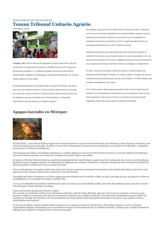 EJIDATARIOS DE PAPALOAPAN

Toman Tribunal Unitario Agrario
FERNANDO SOLER
                                                                                   Sin embargo, luego de que en el 2006 iniciara el proceso del caso y continuara

                                                                                   con el recurso de revisión presentado en la ciudad de México, después de año y

                                                                                   medio de salir favorable la sentencia, es la fecha en que el magistrado ha

                                                                                   retrasado la ejecutoria que condena a la SCT a pagar tales afectaciones que

                                                                                   ascienden aproximadamente a los 20 millones de pesos.


                                                                                   Haciendo la indicación que al declararse ejecutoria de sentencia todavía se

                                                                                   realizaron tres avalúos uno por la parte actora, otro por la demandada y uno más

                                                                                   del tercero en discordia a fin de que el magistrado pudiera procurar otra sentencia
Tuxtepec, Oax.-Ante la demora del magistrado Enrique Cortés Pérez, para dar        con el propósito de retrasar la primera a manera de proteger a la dependencia.
cumplimiento a la ejecutoria de sentencia 145/2006 para que la SCT pague las

afectaciones causadas a 11 hectáreas de plátano del tramo Ciudad Alemán-           En tanto, Lascares Colmenares, señaló que existe un conflicto agrario con

Sayula Alemán, ejidatarios de Papaloapan, tomaron las instalaciones del Tribunal   campesinos de San Miguel Tenango, los cuales se hallan a la espera de que sea

Unitario Agrario en esta ciudad.                                                   emitida la sentencia ejecutoria para que les sean dotadas 7 mil 500 hectáreas que

                                                                                   reclaman los ejidatarios como suyas.
El representante legal de los afectados Pablo Lascares Colmenares, dijo que en

caso de no ser atendidos llevarían a cabo un plantón permanente, ya que luego      Por lo que les siguen dando largas para poder exhibir los documentos que los

de un pleito por más de 30 años el Tribunal Superior Agrario resolvió a favor de   acreditan como poseedores de los terrenos de los que aseguran contar con los

los ejidatarios para que la Secretaría de Comunicaciones y Transportes             títulos parcelarios, mismos que el tribunal en mención por medio del citado

indemnizara a los agricultores por los daños causados.                             magistrado intenta desconocer para no conceder tal propiedad.




Apagan incendio en Mixtepec




HUAJUAPAN.- A seis días de haberse registrado el incendio forestal en un área limítrofe entre San Juan Mixtepec y Santo Domingo Yosoñama, este
viernes las llamas fueron sofocadas. El saldo, al menos dos mil hectáreas de zonas boscosas siniestradas en seis agencias de Mixtepec, comunidad
perteneciente al distrito de Juxtlahuaca.

Cabe destacar que ambas comunidades mantienen un conflicto agrario por más de mil 800 hectáreas de tierra, de ahí que habitantes de Mixtepec
acusaran la semana pasada a sus vecinos de Yosoñama de prender fuego a sus predios.

Al respecto, Feliciano Martínez Bautista, presidente municipal de San Juan Mixtepec, aseguró que fue la mañana de este viernes cuando las llamas
finalmente fueron apagadas gracias a la colaboración de dependencias estatales y federales; no obstante, destacó que fueron elementos del Ejército
Mexicano quienes coadyuvaron en las acciones de rescate.

Tras la contingencia, el munícipe enfatizó que desde este viernes comenzaron entregarse las despensas a las familias afectadas, ya que fueron seis
agencias las que sufrieron afectaciones severas por el incendio forestal.

Puntualizó que hasta el momento no se tiene ninguna persona detenida por lo ocurrido; señaló, en tanto, que luego de éste, se propició un clima de
inestabilidad en la comunidad de la Batea y Pueblo Viejo.

A su vez, las dependencias estatales confirmaron la quema de casas en la comunidad de la Batea, derivado del problema agrario que tiene con San
Juan Mixtepec y Santo Domingo Yosoñama.

Urgen intervención de gobiernos federal y estatal
Por su parte, el coordinador de Proyectos Culturales en Mixtepec, Ramón Tobón Mentado, dijo que “esto no fue un accidente, entonces es una
masacre ecológica, no queremos más muertes ni atentados, queremos que el gobierno federal y el estatal actúen inmediatamente para definir de
acuerdo a la vía legal esta situación, solo así detendremos esta lucha absurda entre dos pueblos hermanos en la mixteca que pueden terminar
aniquilándose masivamente”.

Al cierre de la edición, fuentes oficiales daban a conocer que un grupo de elementos del Ejército y de la Policía Estatal con sede en Tlaxiaco,
resguardaban algunas comunidades que se encuentran en riesgo de enfrentamiento por el problema limítrofe, y además, que se había levantado un
albergue para cualquier contingencia en la cabecera municipal.
 