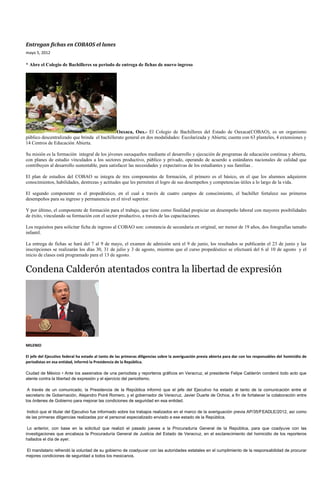 Entregan fichas en COBAOS el lunes
mayo 5, 2012

* Abre el Colegio de Bachilleres su periodo de entrega de fichas de nuevo ingreso




                                              Oaxaca, Oax.- El Colegio de Bachilleres del Estado de Oaxaca(COBAO), es un organismo
público descentralizado que brinda el bachillerato general en dos modalidades: Escolarizada y Abierta; cuenta con 63 planteles, 4 extensiones y
14 Centros de Educación Abierta.

Su misión es la formación integral de los jóvenes oaxaqueños mediante el desarrollo y ejecución de programas de educación continua y abierta,
con planes de estudio vinculados a los sectores productivo, público y privado, operando de acuerdo a estándares nacionales de calidad que
contribuyen al desarrollo sustentable, para satisfacer las necesidades y expectativas de los estudiantes y sus familias .

El plan de estudios del COBAO se integra de tres componentes de formación, el primero es el básico, en el que los alumnos adquieren
conocimientos, habilidades, destrezas y actitudes que les permiten el logro de sus desempeños y competencias útiles a lo largo de la vida.

El segundo componente es el propedéutico, en el cual a través de cuatro campos de conocimiento, el bachiller fortalece sus primeros
desempeños para su ingreso y permanencia en el nivel superior.

Y por último, el componente de formación para el trabajo, que tiene como finalidad propiciar un desempeño laboral con mayores posibilidades
de éxito, vinculando su formación con el sector productivo, a través de las capacitaciones.

Los requisitos para solicitar ficha de ingreso al COBAO son: constancia de secundaria en original, ser menor de 19 años, dos fotografías tamaño
infantil.

La entrega de fichas se hará del 7 al 9 de mayo, el examen de admisión será el 9 de junio, los resultados se publicarán el 23 de junio y las
inscripciones se realizarán los días 30, 31 de julio y 3 de agosto, mientras que el curso propedéutico se efectuará del 6 al 10 de agosto y el
inicio de clases está programado para el 13 de agosto.


Condena Calderón atentados contra la libertad de expresión




MILENIO

El jefe del Ejecutivo federal ha estado al tanto de las primeras diligencias sobre la averiguación previa abierta para dar con los responsables del homicidio de
periodistas en esa entidad, informó la Presidencia de la República.

Ciudad de México • Ante los asesinatos de una periodista y reporteros gráficos en Veracruz, el presidente Felipe Calderón condenó todo acto que
atente contra la libertad de expresión y el ejercicio del periodismo.

 A través de un comunicado, la Presidencia de la República informó que el jefe del Ejecutivo ha estado al tanto de la comunicación entre el
secretario de Gobernación, Alejandro Poiré Romero, y el gobernador de Veracruz, Javier Duarte de Ochoa, a fin de fortalecer la colaboración entre
los órdenes de Gobierno para mejorar las condiciones de seguridad en esa entidad.

Indicó que el titular del Ejecutivo fue informado sobre los trabajos realizados en el marco de la averiguación previa AP/35/FEADLE/2012, así como
de las primeras diligencias realizadas por el personal especializado enviado a ese estado de la República.

 Lo anterior, con base en la solicitud que realizó el pasado jueves a la Procuraduría General de la República, para que coadyuve con las
investigaciones que encabeza la Procuraduría General de Justicia del Estado de Veracruz, en el esclarecimiento del homicidio de los reporteros
hallados el día de ayer.

El mandatario refrendó la voluntad de su gobierno de coadyuvar con las autoridades estatales en el cumplimiento de la responsabilidad de procurar
mejores condiciones de seguridad a todos los mexicanos.
 