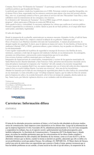 Comuna, Flavio Sosa “El Demonio de Tasmania”. Es personaje central, imprescindible en los más graves
conflictos políticos que ha padecido Oaxaca.
La película que estamos viendo hoy la padecimos en el 2006. Personaje central en aquellas fotografías, era
el mismo Flavio Sosa, negociando con los entonces carniceros para atacar a las reses del sexenio ulicista.
Hoy, otra vez, el personaje central es Flavio, pero ahora al servicio del otro ?Recuerdan? Juan Díaz y otros
cabilderos eran los transmisores de las consignas y los recursos.
Es el distintivo del “demonio de Tasmania”. Sirvió al PRD, luego al PAN, después a la alianza “paz y
progreso”, ahora opera para el Morena en contra del PRI de hoy.
Atrás quedó la ética y verticalidad. Es necesario replantear los valores que conllevan el servicio público.
Permitir impunidad no es tolerancia, es delito. Quien se jacte de ser buen político, en el cargo debe hacer
sentir poder, autoridad y legitimidad.
El salto del chapulín
Desde la integración de su planilla, autorizada por su entonces mecenas Alejandro Avilés, el edil de Santa
Lucía del Camino, Raúl Cruz, empezó a marcar la debacle de su gobierno ?saben por qué?
Hizo a Francisco Luis Martínez miembro relevante del Ayuntamiento. A manera de premonición, lo
designó regidor de seguridad. Es decir, puso la Iglesia en manos de Lutero. Si ésta familia, al frente de los
sindicatos Libertad, CNP y CROC, generaron abusos y gran violencia, hoy no pueden ser diferentes. Y así
lo está demostrando.
Como regidor responsable de la política de seguridad se encarga de favorecer a las flotillas de taxis,
mototaxis, camiones y todo tipo de negocios del sindicato Libertad, en esa demarcación. En contraparte,
arremete con infracciones y persecución contra transportistas que no le son afines.
Esto avizora el primer conflicto municipal grave en Santa Lucía.
Integrantes de organizaciones de comerciantes, transportistas y vecinos de las agencias municipales de
Santa María Ixcotel, Rancho Quemado y San Francisco Tutla, advierten movilizaciones iniciando con la
toma del palacio municipal en respuesta a las “mentiras” del edil, aunado a la creciente inseguridad.
“A unos meses de su mandato Raúl Cruz, nos quiere imponer otra vez el terror del cobro de altos impuestos
como lo hizo su exjefe Galdino Huerta. Las tasas son excesivas”, dice uno de los inconformes.
Abudan los lamentos por la falta de una estrategia de seguridad para abatir los altos índices de criminalidad
en ese municipio. Lo más criticable es que “el trabajo temporal, tequios, que les daba los fines de semana
para la limpieza de calles y la avenida ferrocarril, sólo lo hizo en tiempo de campaña, ahorita nada de eso
hay. Santa Lucía, por falta de vigilancia efectiva, es un verdadero nido de delincuentes.
Visítenos en:
www.escaparatepolitico.com
O escríbanos a fsj9420@prodigy.net.mx
Twitter: @escaparate_oax
Facebook: escaparate_politico@hotmail.com
Carreteras: Información difusa
EDITORIAL
Por Editorial Imparcial
El tema de los abortados proyectos carreteros al Istmo y a la Costa ha sido abordado en diversos medios
serios de comunicación, tanto impresos como electrónicos en los últimos días. Luego de la información de
que la empresa Ingenieros Civiles Asociados (ICA), abandonara prácticamente la vía a la Costa oaxaqueña
y suspendiera los trabajos, hay en el espectro social y gubernamental una honda preocupación, pero
también indignación. La Secretaría de Comunicaciones y Transportes (SCT) ha dejado hacer y dejado
pasar, sin tomas las medidas pertinentes para que las concesionarias de las obras citadas cumplan a
cabalidad. Simplemente ha sido cómplice del abandono de las mismas, como es el caso de ICA y de los
aberrantes retrasos que se dieron, cuando la misma se declaró en quiebra, aduciendo que ello se debía a la
severa problemática social que padece Oaxaca. Sin embargo, EL IMPARCIAL. El Mejor diario de Oaxaca,
realizó una serie de entrevistas con especialistas que conocen e fondo el tema, quienes reconocen que si
bien ha habido problemas en ese sentido, el tema social no ha sido el eje del atraso y la suspensión de la
 