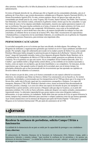 obra carretera. Atribuyen ello a la falta de planeación, de seriedad, la carencia de capital y a una mala
administración.
En torno al llamado derecho de vía, afirman que ello se liquidó con las comunidades afectadas, aún en el
gobierno de Ulises Ruiz y que existen documentos validados por el Registro Agrario Nacional (RAN) y la
misma Procuraduría Agraria (PA). Es más, existen registros -dicen- de apoyos que cada una de las
comunidades por donde pasa la vía, como Yogana, San Vicente, Santa Catarina, San Pablo, San Francisco,
San Sebastián y San Antonio Lalana, solicitaron al gobierno estatal, mismo que les fue concedido. Lo que
hoy tratan de sacar a la luz algunas autoridades municipales, muestra una supina ignorancia respecto a lo
que ya recibieron. Hay pues mucha confusión en el tema, el menos de la súper carretera a la Costa, en el
tramo Barranca Larga-Ventanilla, que comprende 104 kilómetros, cuyo costo se ha multiplicado,
precisamente porque se inició desde hace siete años y de manera inexplicable los trabajos no han sido
concluidos, no obstante llevar un avance de al menos 50%. Hace falta -reconocieron los especialistas-
voluntad política y compromiso de las autoridades federales, en coordinación con el gobierno de Alejandro
Murat y los organismos financieros, para terminar esta importante obra.
PERNICIOSOS CACICAZGOS
La sociedad oaxaqueña ya no es la misma que hace una década, sin duda alguna. Sin embargo, hay
dirigentes de sindicatos y organizaciones gremiales que insisten en revivir viejos cartabones anclados en el
pasado. Por ejemplo, luego del zafarrancho provocado en la ciudad y puerto de Salina Cruz, justo cuando
Petróleos Mexicanos había otorgado la autorización para la limpieza de la Refinería “Antonio Dovalí
Jaime”, luego del lamentable incendio, leales al hoy depuesto dirigente Hipólito Rojas Martínez, de la
Confederación de Trabajadores de México (CTM) en dicha ciudad, generaron un ambiente de terror y
violencia. No es la primera vez que esto ocurre. Su ex compañero Javier Córdova Quevedo, alias “La
Culebra”, que también militó y dirigió dicha central obrera, ya fue exhibido en los medios nacionales y
locales, como un sujeto sin escrúpulos, que da tratos humillantes a sus compañeros. Se trata pues, de dos
especímenes que se han ganado a pulso el repudio de la sociedad, pues son al mismo tiempo, los
principales obstáculos que se han encontrado ahí los inversionistas que han apostado sus capitales en
diversos rubros de la industria o el comercio.
Hace al menos un par de años, como ya lo hemos comentado en este espacio editorial en ocasiones
anteriores, los armadores que fletan sus barcos a Salina Cruz amenazaron con no hacerlo ya. Se sienten
acorralados, intimidados y extorsionados por los transportistas de la CTM que dicen que si la carga no la
llevan ellos, nadie más la llevará, igual que los constructores oaxaqueños o foráneos. Los capos del
transporte, llámense CTM, CNP, Sindicato Libertad u otros, tienen un historial bien documentado de
extorsión, presión y chantaje. Los casos de cobrar una especie de derecho de piso; de manipular a los
transportistas a ejercer presión, cerrar accesos y bloquear cada que algo no le parece, ya es parte del
panorama cotidiano. Por si ello no fuera suficiente, andan por doquier con sujetos armados, amenazantes e
imponiendo temor. La aberrante impunidad de que gozan sujetos como estos dirigentes mañosos y
delincuentes, es lo que molesta a la ciudadanía. Nadie debe estar por encima de la ley ni querer brincarse la
norma, tampoco hay estatutos diferentes para sancionar o solapar conductas como las que hemos apuntado.
Ayer mismo amanecimos con la amenaza de bloqueos por parte del Frente Popular “14 de junio” y
bloqueos en la Carretera Internacional 190, por parte de camioneros de la CTM.
También la de defensores de los derechos humanos, pide el subsecretario de SG
Recobrar la confianza de periodistas, solicita Campa Cifrián a
funcionarios
La calidad de la democracia de un país se mide por la capacidad de proteger a sus ciudadanos
FABIOLA MARTÍNEZ
El subsecretario de Derechos Humanos de la Secretaría de Gobernación (SG), Roberto Campa, pidió a
funcionarios federales y estatales trabajar ‘‘para recobrar la confianza de los periodistas y de quienes son
defensores de derechos humanos’’. La calidad de la democracia en un país –subrayó– se mide por su capacidad
de proteger a sus ciudadanos.
 