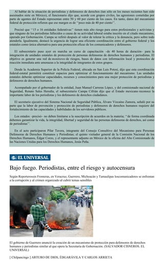 Al hablar de la situación de periodistas y defensores de derechos (tan sólo en los meses recientes han sido
asesinados siete en México), el funcionario dijo que, acorde con grupos civiles, las agresiones cometidas por
parte de agentes del Estado representan entre 50 y 60 por ciento de los casos. En tanto, datos del mecanismo
federal de protección refieren que ese margen es de ‘‘poco más de 40 por ciento’’.
Precisó que ‘‘15 o 16 entidades federativas’’ tienen más alto riesgo para estos profesionales y activistas y
que ninguno de los periodistas fallecidos a causa de su actividad laboral estaba inscrito en el citado mecanismo,
operado por Gobernación. Campa se refirió después al valor de tolerar la crítica y la denuncia, pero sobre todo
atenderla. Igualmente, destacó la urgencia de lograr una eficiente coordinación entre el gobierno federal y los
estatales como única alternativa para una protección eficaz de los comunicadores y defensores.
El subsecretario puso ayer en marcha un curso de capacitación –de 40 horas de duración– para la
integración de unidades estatales de protección de personas defensoras de derechos humanos y periodistas. El
objetivo es generar una red de monitoreo de riesgos, bases de datos con información local y protocolos de
reacción inmediata ante amenazas a la integridad de integrantes de estos grupos.
Desde la Academia Superior de la Policía Federal, ubicada en San Luis Potosí, dijo que esta coordinación
federal-estatal permitirá constituir espacios para optimizar el funcionamiento del mecanismo. Las unidades
estatales deberán optimizar capacidades, recursos y conocimientos para una mejor protección de periodistas y
defensores de derechos humanos.
Acompañado por el gobernador de la entidad, Juan Manuel Carreras López, y del comisionado nacional de
Seguridad, Renato Sales Heredia, el subsecretario Campa Cifrián dijo que el Estado mexicano reconoce la
importante labor de los periodistas y los defensores de derechos ciudadanos.
El secretario ejecutivo del Sistema Nacional de Seguridad Pública, Álvaro Vizcaíno Zamora, señaló por su
parte que la labor de prevención y protección de periodistas y defensores de derechos humanos requiere del
fortalecimiento de las capacidades y habilidades de los servidores públicos.
Los estados –precisó– no deben limitarse a la suscripción de acuerdos en la materia; ‘‘de forma coordinada
debemos garantizar la vida, la integridad, libertad y seguridad de las personas defensoras de derechos, así como
de periodistas’’.
En el acto participaron Pilar Tavera, integrante del Consejo Consultivo del Mecanismo para Personas
Defensoras de Derechos Humanos y Periodistas; el quinto visitador general de la Comisión Nacional de los
Derechos Humanos, Édgar Corzo, y el representante adjunto en México de la oficina del Alto Comisionado de
las Naciones Unidas para los Derechos Humanos, Jesús Peña.
Bajo fuego. Periodistas, entre el riesgo y autocensura
Según Reporterossin Fronteras, en Veracruz, Guerrero, Michoacán y Tamaulipas loscomunicadores se enfrentan
a la corrupción y al crimen organizado al cubrir temas sensibles
El gobierno de Guerrero anunció la creación de un mecanismo de protección para defensores de derechos
humanos y periodistas similar al que opera la Secretaría de Gobernación. (SALVADOR CISNEROS. EL
UNIVERSAL)
[ Chilpancingo ] ARTURO DE DIOS, ÉDGARÁVILA Y CARLOS ARRIETA
 
