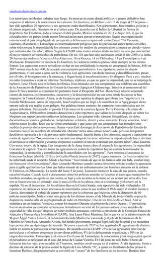 estados@eluniversal.com.mx
Los reporteros en México trabajan bajo fuego. Se mueven en zonas donde políticos y grupos delictivos han
impuesto el silencio y la autocensura los carcome. En Guerrero, en 40 días —del 13 de mayo al 27 de junio—
han sido agredidos 20 reporteros y sus agresores están identificados. Son gobernantes, funcionarios, policías y
el crimen organizado. Guerrero no es el único caso. De acuerdo con el Índice de Libertad de Prensa de
Reporteros Sin Fronteras, dado a conocer el abril pasado, México ocupaba en 2016 el lugar 147, lo que lo
colocaba entre los países donde menos libertad existe para ejercer el periodismo. Según esta organización
internacional el país está plagado de corrupción y delincuencia organizada a nivel local. “En Veracruz,
Guerrero, Michoacán y Tamaulipas es extremadamente peligroso para los periodistas cubrir temas sensibles,
sobre todo porque la impunidad de los crímenes contra los medios de comunicación alimenta un círculo vicioso
que continúa año tras año”, afirma. Según la CNDH estos cuatro estados destacan entre los seis que concentran
el mayor número de homicidios de periodistas. De los 128 que han sido asesinados desde el año 2000 a la fecha,
20 fueron ejecutados en Veracruz,14 en Guerrero, 14 en Oaxaca, 14 en Chihuahua, 13 en Tamaulipas y 6 en
Michoacán. Documentar la violencia En Guerrero, la violencia contra la prensa viene siempre de los mismo
frentes. Las agresiones contra periodistas se dan en una entidadonde la muerte no comprende de límites. Sólo en
2017 suman más de mil 400, de acuerdo con recuentos periodísticos. Los reporteros, como los demás
guerrerenses, viven codo a codo con la violencia. Las agresiones van desde insultos y descalificaciones, pasan
por el robo, el hostigamiento y la amenaza, y llegan hasta el encañonamiento y los disparos. Pese a eso, muchos
no están dispuestos a dejar de informar. Su trabajo, explican, es que no gane la impunidad, que no se imponga la
barbarie. Israel Flores está en la línea telefónica. Está enlazado con sus compañeros que celebran una asamblea
de la Asociación de Periodistas del Estado de Guerrero (Apeg) en Chilpancingo. Israel es el corresponsal del
diario El Sury también es reportero del periódico local el Despertar del Sur. Desde hace años ha reportado
cientos de muertes, enfrentamientos, secuestros y la descomposición en una zona donde las armas se han
impuesto: la Tierra Caliente. Ahora, es de los pocos que reportea la disputa que libran Los Tequileros y La
Familia Michoacana. Antes de responder, Israel explica que no llegó a la asamblea de la Apeg porque ahora
entrary salir de esa región es un peligro. Sus palabras tienen sustento: las carreteras son controladas por los
grupos delictivos. Un ejemplo: el pasado 13 de mayo en la carretera Iguala–Tierra Caliente, a la altura de
Acapetlahuaya, 100 hombres armados detuvieron a siete reporteros que salían de la zona después de cubrir los
bloqueos que supuestamente realizaron delincuentes. Les quitaron todo: cámaras fotográficas, de video,
documentos personales, grabadoras, computadoras, celulares, dinero y una camioneta. En ese contexto, Israel
informa todos los días. Dice que se siente amenazado y que junto con sus compañeros han tomado como
medida de protección la autocensura. Sumar voces Este domingo, la Asociación de Periodistas del Estado de
Guerrero realizó su asamblea de refundación. Durante varios años estuvo desactivada, pero sus integrantes
decidieron regresarla a la vida por una razón fundamental: hacerle frente a los crímenes, ataques y agresiones en
contra de reporteros.“No pensamos ir a escondernos abajo de la cama; sabemos la importancia de hacer efectivo
el derecho a la información y estamos dispuestos a asumir el reto de continuar con nuestra labor”, dice Zacarías
Cervantes, vocero de la Apeg. Los integrantes de la Apeg tienen claro el origen de las agresiones: la impunidad.
Cervantes lo explica: “En casi todas las agresiones en contra de reporteros hay un común denominador: la
impunidad, la protección y complicidad de la autoridades con los agresores”. Para muestra, el asesinato de
Francisco Pacheco [abril de 2016] y de Cecilio Pineda [marzo de 2017], siguen impunes. La fiscalía estatal no
ha informado nada al respecto. Miedo a las balas “Tuve miedo de que se les fuera a salir una bala, estaban muy
nerviosos por el enfrentamiento”, dice Leonardo Martínez cuando cuenta cómo tres policías estales le apuntaron
para exigirle que borrara las fotos que había tomado de un enfrentamiento con hombres armados en la colonia
El Embalse, en Zihuatanejo. La noche del lunes 5 de junio, Leonardo estaba en la casa de sus padres, cuando
escuchó balazos. Cuando salió a documentar cómo los policías estatales se llevaban el carro que manejaban los
hombres armados, un agente se dio cuenta, se bajó y con su arma en la mano se les acercó con otros dos. Los
tres se fueron encima a Leonardo: uno le puso el rifle en la cabeza, otro en el estómago y el tercero en la
espalda. No es el único caso. En los últimos días en la Costa Grande, seis reporteros ha sido violentados. El
reportorio de tácticas va desde amenazas de autoridades como la que realizó el 19 de mayo el alcalde Gustavo
García, denostando el trabajo de cuatro reporteros por la cobertura que hicieron sobre la detención de 60
policías municipales; hasta el caso más grave de los últimos meses, el de Marcela de Jesús Natalia a quien le
dispararon cuando salía de su programada de radio en Ometepec. Uno de los tiros le dio en boca. Aún se
restablece en un hospital. Veracruz, contar los muertos Durante el gobierno de Javier Duarte , 17 periodistas
fueron asesinados en territorio veracruzano.Actualmente un total de 16 comunicadores tienen medidas de
seguridad de “alto riesgo” después de haber recibido amenazas, informó la presidenta de la Comisión Estatal de
Atención y Protección a Periodistas (CEAPP), Ana Laura Pérez Mendoza. En lo que va de la administración de
Miguel Ángel Yunes Linares, el columnista Ricardo Monlui fue asesinado y el jefe de Información de la
Opinión de Poza Rica, Armando Arrieta, fue herido gravemente, aunque logró salir del hospital y se encuentra
bajo protección en algún lugar del mundo. De enero a junio de 2017 se han registrado 31 agresiones de distinta
índole en contra de periodistas veracruzanos. De acuerdo con la CEAPP, 23% de las agresiones proviene de
particulares y el mismo porcentaje de servidores públicos, 4% de la delincuencia organizada, y 50% es de
origen desconocido. Tamaulipas y el silencio En el caso de Tamaulipas, la autocensura y los riesgos para ejercer
el periodismo se reflejaron en el caso del penal de Ciudad Victoria. El 6 de junio no sólo hubo 4 horas de
balaceras tras las rejas, con un saldo de 7 muertos, también corrió sangre en el exterior. Al día siguiente, frente a
decenas de cámaras de la prensa asomó la figura de Luis Alberto “N”, a quien los familiares de los presos le
llamaban Denisse. Sin proponérselo se convirtió en “vocero” de los familiares de los internos. Denisse hizo
 
