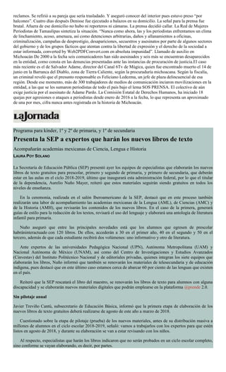 reclamos. Se refirió a su pareja que sería trasladado. Y aseguró conocer del interior pues estuvo preso “por
halconeo”. Cuatro días después Denisse fue ejecutado a balazos en su domicilio. La señal para la prensa fue
brutal. Afuera de ese domicilio no hubo ni reporteros ni cámaras. La prensa decidió callar. La Red de Mujeres
Periodistas de Tamaulipas sintetiza la situación. “Nunca como ahora, las y los periodistas enfrentamos un clima
de linchamiento, acoso, amenaza, así como detenciones arbitrarias, daños y allanamientos a oficinas,
criminalización, campañas de desprestigio, desapariciones, secuestros y asesinatos por parte de algunos sectores
del gobierno y de los grupos fácticos que atentan contra la libertad de expresión y el derecho de la sociedad a
estar informada, converted by Web2PDFConvert.com en absoluta impunidad”. Llamado de auxilio en
Michoacán De 2000 a la fecha seis comunicadores han sido asesinados y seis más se encuentran desaparecidos
en la entidad, como consta en las denuncias presentadas ante las instancias de procuración de justicia.El caso
más reciente es el de Salvador Adame, director del Canal 6Tv de Múgica, quien fue encontrado muerto el 14 de
junio en la Barranca del Diablo, zona de Tierra Caliente, según la procuraduría michoacana. Según la fiscalía,
un criminal reveló que el presunto responsable es Feliciano Ledezma, un jefe de plaza delincuencial de esa
región. Desde ese momento, más de 300 trabajadores de medios de comunicación inciaron movilizaciones en la
entidad, a las que se les sumaron periodistas de todo el país bajo el lema SOS PRENSA. El colectivo de aún
exige justicia por el asesinato de Adame Pardo. La Comisión Estatal de Derechos Humanos, ha iniciado 18
quejas por agresiones o ataques a periodistas desde enero de 2016 a la fecha, lo que representa un aproximado
de una por mes, cifra nunca antes registrada en la historia de Michoacán.
Programa para kínder, 1º y 2º de primaria, y 1º de secundaria
Presenta la SEP a expertos que harán los nuevos libros de texto
Acompañarán academias mexicanas de Ciencia, Lengua e Historia
LAURA POY SOLANO
La Secretaría de Educación Pública (SEP) presentó ayer los equipos de especialistas que elaborarán los nuevos
libros de texto gratuitos para prescolar, primero y segundo de primaria, y primero de secundaria, que deberán
estar en las aulas en el ciclo 2018-2019, último que inaugurará esta administración federal, por lo que el titular
de la dependencia, Aurelio Nuño Mayer, reiteró que estos materiales seguirán siendo gratuitos en todos los
niveles de enseñanza.
En la ceremonia, realizada en el salón Iberoamericano de la SEP, destacó que en este proceso también
realizarán una labor de acompañamiento las academias mexicanas de la Lengua (AML), de Ciencias (AMC) y
de la Historia (AMH), que revisarán los contenidos de los nuevos libros. En el caso de la primera, generará
guías de estilo para la redacción de los textos, revisará el uso del lenguaje y elaborará una antología de literatura
infantil para primaria.
Nuño aseguró que entre las principales novedades está que los alumnos que egresen de prescolar
habráninteractuado con 120 libros. De ellos, accederán a 30 en el primer año, 40 en el segundo y 50 en el
tercero, además de que cada estudiante recibirá dos volúmenes: uno informativo y otro de literatura.
Ante expertos de las universidades Pedagógica Nacional (UPN), Autónoma Metropolitana (UAM) y
Nacional Autónoma de México (UNAM), así como del Centro de Investigaciones y Estudios Avanzados
(Cinvestav) del Instituto Politécnico Nacional y de editoriales privadas, quienes integran los siete equipos que
elaborarán los libros, Nuño informó que también se renovarán los materiales de telesecundaria y de educación
indígena, pues destacó que en este último caso estamos cerca de abarcar 60 por ciento de las lenguas que existen
en el país.
Reiteró que la SEP rescatará el libro del maestro, se renovarán los libros de texto para alumnos con alguna
discapacidad y se elaborarán nuevos materiales digitales que podrán emplearse en la plataforma @prende 2.0.
Sin pilotaje anual
Javier Treviño Cantú, subsecretario de Educación Básica, informó que la primera etapa de elaboración de los
nuevos libros de texto gratuitos deberá realizarse de agosto de este año a marzo de 2018.
Cuestionado sobre la etapa de pilotaje (prueba) de los nuevos materiales, antes de su distribución masiva a
millones de alumnos en el ciclo escolar 2018-2019, señaló: vamos a trabajarlos con los expertos para que estén
listos en agosto de 2018, y durante su elaboración se van a estar revisando con los niños.
Al respecto, especialistas que harán los libros indicaron que no serán probados en un ciclo escolar completo,
sino conforme se vayan elaborando, es decir, por partes.
 
