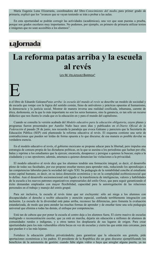 María Eugenia Luna Elizarrarás, coordinadora del libro Conocimiento del medio, para primer grado de
primaria, explicó que los “avances que se vayan teniendo se irán a probar a las aulas.
En esta oportunidad se podrán corregir las actividades (académicas), una vez que sean puestas a prueba,
porque son grados escolares muy importantes. No podemos, por ejemplo, en primero de primaria utilizar textos
e imágenes que no sean accesibles a los alumnos”.
La reforma patas arriba y la escuela
al revés
LEV M. VELÁZQUEZ BARRIGA*
En el libro de Eduardo GaleanoPatas arriba: la escuela del mundo al revés se describe un modelo de sociedad y
de escuela que rompe con la lógica del sentido común, lleno de antivalores y prácticas opuestas al humanismo,
la democracia y la justicia social. Mostrar de manera inversa una realidad cosificada, inhumana, carente de
ética, deshonesta, en la que lo más importante no son los seres humanos, sino la ganancia, es tan sólo un recurso
didáctico que nos ilustra lo cruda que es la educación en y para el mundo del capitalismo.
Cuando se consulta la versión acabada del Modelo educativo para la educación obligatoria, cuyos planes y
programas fueron presentados por Aurelio Nuño hace unos días y publicados en el Diario Oficial de la
Federación el pasado 28 de junio, nos recuerda la paradoja que evoca Galeano y pareciera que la Secretaría de
Educación Pública (SEP) está planteando la reforma educativa al revés. El esquema contiene una serie de
contradicciones que pueden ser leídas de forma opuesta a lo que discursa; de esa manera es posible develar su
verdadera esencia.
En el modelo educativo al revés, el gobierno mexicano se propone educar para la libertad, pero impulsa una
estrategia de censura propia de las dictaduras políticas, en la que se asesina a los periodistas que luchan por ella;
balea y reprime a los estudiantes que la ejercen; encarcela, desaparece y persigue a quienes la buscan; espía a la
ciudadanía y a sus opositores; además, amenaza a quienes denuncian las violaciones a la privacidad.
El modelo educativo al revés dice que los alumnos tendrán una formación integral, es decir, el desarrollo
pleno de todas sus facultades, por eso propone enseñar menos para aprender más, reduciendo los aprendizajes a
las competencias laborales para la sociedad del siglo XXI. Su pedagogía de la rentabilidad concibe al estudiante
como capital humano, es decir, en su única dimensión económica y no en la complejidad ecobiosicosocial que
lo define. Aun el desarrollo socioemocional está ligado a la transferencia de inteligencias, valores y habilidades
de la escuela a los nuevos patrones organizativos empresariales del estilo Oxxo, que para seguir garantizando el
éxito demandan empleados con mayor flexibilidad, capacidad para la autorregulación de las relaciones
personales en el trabajo y manejo del estrés grupal.
Para ser inclusiva, la escuela al revés tiene que ser excluyente: sólo así niega a los alumnos con
discapacidades el derecho a recibir educación y atención especial, confunde terriblemente integración con
inclusión. La escuela de la diversidad está patas arriba, reconoce las diferencias, pero fomenta la evaluación
estandarizada, de modo que para atender las muchas formas de aprender y de enseñar tiene una sola pedagogía
universal que elimina a todas las demás, el enfoque por competencias.
Está tan de cabeza que por poner la escuela al centro deja a los alumnos fuera. El cierre masivo de escuelas
multigrado o reconcentración escolar, que ya está en marcha, dejaría sin educación a millones de alumnos de
comunidades rurales e indígenas, y a otros tantos los desplazaría de sus lugares de origen. Para crear
oportunidades para los más vulnerables oferta becas en vez de escuelas y cierra las que están más cercanas, para
que puedan ir a las más lejanas.
Fortalece la educación pública privatizándola; para garantizar que la educación sea gratuita, pide
aportaciones económicas a los padres. El presidente de la República dio un gran discurso ejemplificando los
beneficios de la autonomía de gestión: cuando falte algún vidrio o haya que arreglar alguna puerta, ya no
 