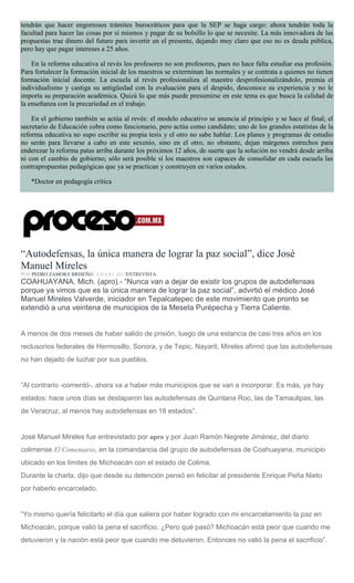 tendrán que hacer engorrosos trámites burocráticos para que la SEP se haga cargo: ahora tendrán toda la
facultad para hacer las cosas por sí mismos y pagar de su bolsillo lo que se necesite. La más innovadora de las
propuestas trae dinero del futuro para invertir en el presente, dejando muy claro que eso no es deuda pública,
pero hay que pagar intereses a 25 años.
En la reforma educativa al revés los profesores no son profesores, pues no hace falta estudiar esa profesión.
Para fortalecer la formación inicial de los maestros se exterminan las normales y se contrata a quienes no tienen
formación inicial docente. La escuela al revés profesionaliza al maestro desprofesionalizándolo, premia el
individualismo y castiga su antigüedad con la evaluación para el despido, desconoce su experiencia y no le
importa su preparación académica. Quizá lo que más puede presumirse en este tema es que busca la calidad de
la enseñanza con la precariedad en el trabajo.
En el gobierno también se actúa al revés: el modelo educativo se anuncia al principio y se hace al final; el
secretario de Educación cobra como funcionario, pero actúa como candidato; uno de los grandes estatistas de la
reforma educativa no supo escribir su propia tesis y el otro no sabe hablar. Los planes y programas de estudio
no serán para llevarse a cabo en este sexenio, sino en el otro; no obstante, dejan márgenes estrechos para
enderezar la reforma patas arriba durante los próximos 12 años, de suerte que la solución no vendrá desde arriba
ni con el cambio de gobierno; sólo será posible si los maestros son capaces de consolidar en cada escuela las
contrapropuestas pedagógicas que ya se practican y construyen en varios estados.
*Doctor en pedagogía crítica
“Autodefensas, la única manera de lograr la paz social”, dice José
Manuel Mireles
POR PEDRO ZAMORA BRISEÑO , 4 JULIO, 2017ENTREVISTA
COAHUAYANA, Mich. (apro).- “Nunca van a dejar de existir los grupos de autodefensas
porque ya vimos que es la única manera de lograr la paz social”, advirtió el médico José
Manuel Mireles Valverde, iniciador en Tepalcatepec de este movimiento que pronto se
extendió a una veintena de municipios de la Meseta Purépecha y Tierra Caliente.
A menos de dos meses de haber salido de prisión, luego de una estancia de casi tres años en los
reclusorios federales de Hermosillo, Sonora, y de Tepic, Nayarit, Mireles afirmó que las autodefensas
no han dejado de luchar por sus pueblos.
“Al contrario -comentó-, ahora va a haber más municipios que se van a incorporar. Es más, ya hay
estados: hace unos días se destaparon las autodefensas de Quintana Roo, las de Tamaulipas, las
de Veracruz, al menos hay autodefensas en 18 estados”.
José Manuel Mireles fue entrevistado por apro y por Juan Ramón Negrete Jiménez, del diario
colimense El Comentario, en la comandancia del grupo de autodefensas de Coahuayana, municipio
ubicado en los límites de Michoacán con el estado de Colima.
Durante la charla, dijo que desde su detención pensó en felicitar al presidente Enrique Peña Nieto
por haberlo encarcelado.
“Yo mismo quería felicitarlo el día que saliera por haber logrado con mi encarcelamiento la paz en
Michoacán, porque valió la pena el sacrificio. ¿Pero qué pasó? Michoacán está peor que cuando me
detuvieron y la nación está peor que cuando me detuvieron. Entonces no valió la pena el sacrificio”.
 