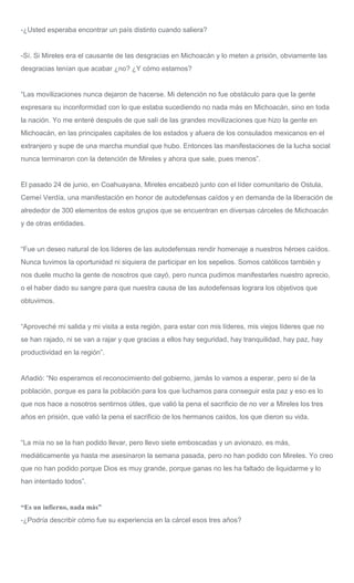 -¿Usted esperaba encontrar un país distinto cuando saliera?
-Sí. Si Mireles era el causante de las desgracias en Michoacán y lo meten a prisión, obviamente las
desgracias tenían que acabar ¿no? ¿Y cómo estamos?
“Las movilizaciones nunca dejaron de hacerse. Mi detención no fue obstáculo para que la gente
expresara su inconformidad con lo que estaba sucediendo no nada más en Michoacán, sino en toda
la nación. Yo me enteré después de que salí de las grandes movilizaciones que hizo la gente en
Michoacán, en las principales capitales de los estados y afuera de los consulados mexicanos en el
extranjero y supe de una marcha mundial que hubo. Entonces las manifestaciones de la lucha social
nunca terminaron con la detención de Mireles y ahora que sale, pues menos”.
El pasado 24 de junio, en Coahuayana, Mireles encabezó junto con el líder comunitario de Ostula,
Cemeí Verdía, una manifestación en honor de autodefensas caídos y en demanda de la liberación de
alrededor de 300 elementos de estos grupos que se encuentran en diversas cárceles de Michoacán
y de otras entidades.
“Fue un deseo natural de los líderes de las autodefensas rendir homenaje a nuestros héroes caídos.
Nunca tuvimos la oportunidad ni siquiera de participar en los sepelios. Somos católicos también y
nos duele mucho la gente de nosotros que cayó, pero nunca pudimos manifestarles nuestro aprecio,
o el haber dado su sangre para que nuestra causa de las autodefensas lograra los objetivos que
obtuvimos.
“Aproveché mi salida y mi visita a esta región, para estar con mis líderes, mis viejos líderes que no
se han rajado, ni se van a rajar y que gracias a ellos hay seguridad, hay tranquilidad, hay paz, hay
productividad en la región”.
Añadió: “No esperamos el reconocimiento del gobierno, jamás lo vamos a esperar, pero sí de la
población, porque es para la población para los que luchamos para conseguir esta paz y eso es lo
que nos hace a nosotros sentirnos útiles, que valió la pena el sacrificio de no ver a Mireles los tres
años en prisión, que valió la pena el sacrificio de los hermanos caídos, los que dieron su vida.
“La mía no se la han podido llevar, pero llevo siete emboscadas y un avionazo, es más,
mediáticamente ya hasta me asesinaron la semana pasada, pero no han podido con Mireles. Yo creo
que no han podido porque Dios es muy grande, porque ganas no les ha faltado de liquidarme y lo
han intentado todos”.
“Es un infierno, nada más”
-¿Podría describir cómo fue su experiencia en la cárcel esos tres años?
 