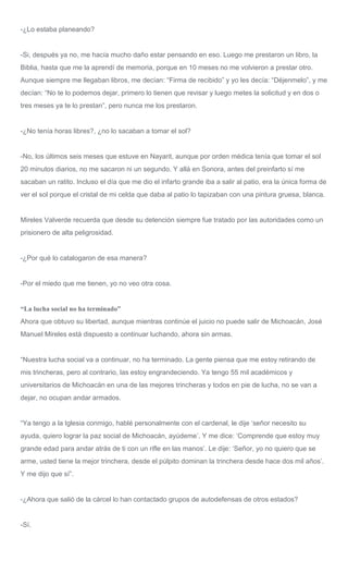 -¿Lo estaba planeando?
-Si, después ya no, me hacía mucho daño estar pensando en eso. Luego me prestaron un libro, la
Biblia, hasta que me la aprendí de memoria, porque en 10 meses no me volvieron a prestar otro.
Aunque siempre me llegaban libros, me decían: “Firma de recibido” y yo les decía: “Déjenmelo”, y me
decían: “No te lo podemos dejar, primero lo tienen que revisar y luego metes la solicitud y en dos o
tres meses ya te lo prestan”, pero nunca me los prestaron.
-¿No tenía horas libres?, ¿no lo sacaban a tomar el sol?
-No, los últimos seis meses que estuve en Nayarit, aunque por orden médica tenía que tomar el sol
20 minutos diarios, no me sacaron ni un segundo. Y allá en Sonora, antes del preinfarto sí me
sacaban un ratito. Incluso el día que me dio el infarto grande iba a salir al patio, era la única forma de
ver el sol porque el cristal de mi celda que daba al patio lo tapizaban con una pintura gruesa, blanca.
Mireles Valverde recuerda que desde su detención siempre fue tratado por las autoridades como un
prisionero de alta peligrosidad.
-¿Por qué lo catalogaron de esa manera?
-Por el miedo que me tienen, yo no veo otra cosa.
“La lucha social no ha terminado”
Ahora que obtuvo su libertad, aunque mientras continúe el juicio no puede salir de Michoacán, José
Manuel Mireles está dispuesto a continuar luchando, ahora sin armas.
“Nuestra lucha social va a continuar, no ha terminado. La gente piensa que me estoy retirando de
mis trincheras, pero al contrario, las estoy engrandeciendo. Ya tengo 55 mil académicos y
universitarios de Michoacán en una de las mejores trincheras y todos en pie de lucha, no se van a
dejar, no ocupan andar armados.
“Ya tengo a la Iglesia conmigo, hablé personalmente con el cardenal, le dije ‘señor necesito su
ayuda, quiero lograr la paz social de Michoacán, ayúdeme’. Y me dice: ‘Comprende que estoy muy
grande edad para andar atrás de ti con un rifle en las manos’. Le dije: ‘Señor, yo no quiero que se
arme, usted tiene la mejor trinchera, desde el púlpito dominan la trinchera desde hace dos mil años’.
Y me dijo que sí”.
-¿Ahora que salió de la cárcel lo han contactado grupos de autodefensas de otros estados?
-Sí.
 