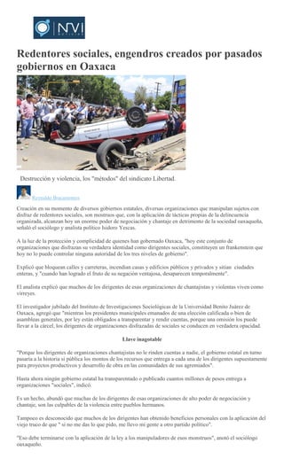 Redentores sociales, engendros creados por pasados
gobiernos en Oaxaca
Destrucción y violencia, los "métodos" del sindicato Libertad.
Reynaldo Bracamontes
Creación en su momento de diversos gobiernos estatales, diversas organizaciones que manipulan sujetos con
disfraz de redentores sociales, son mostruos que, con la aplicación de tácticas propias de la delincuencia
organizada, alcanzan hoy un enorme poder de negociación y chantaje en detrimento de la sociedad oaxaqueña,
señaló el sociólogo y analista político Isidoro Yescas.
A la luz de la protección y complicidad de quienes han gobernado Oaxaca, "hoy este conjunto de
organizaciones que disfrazan su verdadera identidad como dirigentes sociales, constituyen un frankenstein que
hoy no lo puede controlar ninguna autoridad de los tres niveles de gobierno".
Explicó que bloquean calles y carreteras, incendian casas y edificios públicos y privados y sitian ciudades
enteras, y "cuando han logrado el fruto de su negación ventajosa, desaparecen temporalmente".
El analista explicó que muchos de los dirigentes de esas organizaciones de chantajistas y violentas viven como
virreyes.
El investigador jubilado del Instituto de Investigaciones Sociológicas de la Universidad Benito Juárez de
Oaxaca, agregó que "mientras los presidentes municipales emanados de una elección calificada o bien de
asambleas generales, por ley están obligados a transparentar y rendir cuentas, porque una omisión los puede
llevar a la cárcel, los dirigentes de organizaciones disfrazadas de sociales se conducen en verdadera opacidad.
Llave inagotable
"Porque los dirigentes de organizaciones chantajistas no le rinden cuentas a nadie, el gobierno estatal en turno
pasaría a la historia si pública los montos de los recursos que entrega a cada una de los dirigentes supuestamente
para proyectos productivos y desarrollo de obra en las comunidades de sus agremiados".
Hasta ahora ningún gobierno estatal ha transparentado o publicado cuantos millones de pesos entrega a
organizaciones "sociales", indicó.
Es un hecho, abundó que muchas de los dirigentes de esas organizaciones de alto poder de negociación y
chantaje, son las culpables de la violencia entre pueblos hermanos.
Tampoco es desconocido que muchos de los dirigentes han obtenido beneficios personales con la aplicación del
viejo truco de que " si no me das lo que pido, me llevo mi gente a otro partido político".
"Eso debe terminarse con la aplicación de la ley a los manipuladores de esos monstruos", anotó el sociólogo
oaxaqueño.
 