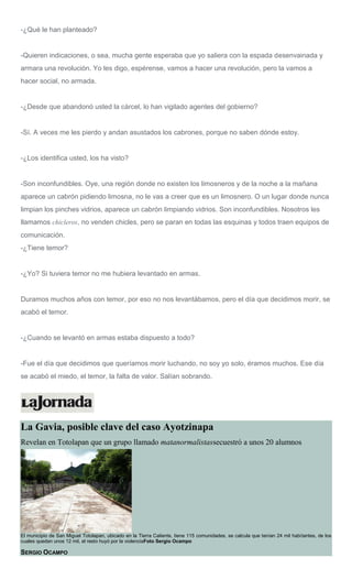 -¿Qué le han planteado?
-Quieren indicaciones, o sea, mucha gente esperaba que yo saliera con la espada desenvainada y
armara una revolución. Yo les digo, espérense, vamos a hacer una revolución, pero la vamos a
hacer social, no armada.
-¿Desde que abandonó usted la cárcel, lo han vigilado agentes del gobierno?
-Sí. A veces me les pierdo y andan asustados los cabrones, porque no saben dónde estoy.
-¿Los identifica usted, los ha visto?
-Son inconfundibles. Oye, una región donde no existen los limosneros y de la noche a la mañana
aparece un cabrón pidiendo limosna, no le vas a creer que es un limosnero. O un lugar donde nunca
limpian los pinches vidrios, aparece un cabrón limpiando vidrios. Son inconfundibles. Nosotros les
llamamos chicleros, no venden chicles, pero se paran en todas las esquinas y todos traen equipos de
comunicación.
-¿Tiene temor?
-¿Yo? Si tuviera temor no me hubiera levantado en armas.
Duramos muchos años con temor, por eso no nos levantábamos, pero el día que decidimos morir, se
acabó el temor.
-¿Cuando se levantó en armas estaba dispuesto a todo?
-Fue el día que decidimos que queríamos morir luchando, no soy yo solo, éramos muchos. Ese día
se acabó el miedo, el temor, la falta de valor. Salían sobrando.
La Gavia, posible clave del caso Ayotzinapa
Revelan en Totolapan que un grupo llamado matanormalistassecuestró a unos 20 alumnos
El municipio de San Miguel Totolapan, ubicado en la Tierra Caliente, tiene 115 comunidades, se calcula que tenían 24 mil habitantes, de los
cuales quedan unos 12 mil, el resto huyó por la violenciaFoto Sergio Ocampo
SERGIO OCAMPO
 