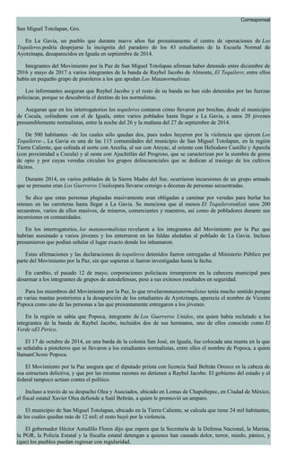 Corresponsal
San Miguel Totolapan, Gro.
En La Gavia, un pueblo que durante nueve años fue presuntamente el centro de operaciones de Los
Tequileros,podría despejarse la incógnita del paradero de los 43 estudiantes de la Escuela Normal de
Ayotzinapa, desaparecidos en Iguala en septiembre de 2014.
Integrantes del Movimiento por la Paz de San Miguel Totolapan afirman haber detenido entre diciembre de
2016 y mayo de 2017 a varios integrantes de la banda de Raybel Jacobo de Almonte, El Tequilero; entre ellos
había un pequeño grupo de pistoleros a los que apodan Los Matanormalistas.
Los informantes aseguran que Raybel Jacobo y el resto de su banda no han sido detenidos por las fuerzas
policíacas, porque se descubriría el destino de los normalistas.
Aseguran que en los interrogatorios los tequileros contaron cómo llevaron por brechas, desde el municipio
de Cocula, colindante con el de Iguala, entre varios poblados hasta llegar a La Gavia, a unos 20 jóvenes
presumiblemente normalistas, entre la noche del 26 y la mañana del 27 de septiembre de 2014.
De 500 habitantes –de los cuales sólo quedan dos, pues todos huyeron por la violencia que ejercen Los
Tequileros–, La Gavia es una de las 115 comunidades del municipio de San Miguel Totolapan, en la región
Tierra Caliente, que colinda al norte con Arcelia, al sur con Atoyac, al oriente con Heliodoro Castillo y Apaxtla
(con proximidad a Cocula) y al oeste con Ajuchitlán del Progreso, que se caracterizan por la siembra de goma
de opio y por cuyas veredas circulan los grupos delincuenciales que se dedican al trasiego de los cultivos
ilícitos.
Durante 2014, en varios poblados de la Sierra Madre del Sur, ocurrieron incursiones de un grupo armado
que se presume eran Los Guerreros Unidospara llevarse consigo a decenas de personas secuestradas.
Se dice que estas personas plagiadas masivamente eran obligadas a caminar por veredas para burlar los
retenes en las carreteras hasta llegar a La Gavia. Se menciona que al menos El Tequilerorealizó unos 200
secuestros, varios de ellos masivos, de mineros, comerciantes y maestros, así como de pobladores durante sus
incursiones en comunidades.
En los interrogatorios, los matanormalistas revelaron a los integrantes del Movimiento por la Paz que
habrían asesinado a varios jóvenes y los enterraron en las faldas aledañas al poblado de La Gavia. Incluso
presumieron que podían señalar el lugar exacto donde los inhumaron.
Estas afirmaciones y las declaraciones de tequileros detenidos fueron entregadas al Ministerio Público por
parte del Movimiento por la Paz, sin que supieran si fueron investigadas hasta la fecha.
En cambio, el pasado 12 de mayo, corporaciones policíacas irrumpieron en la cabecera municipal para
desarmar a los integrantes de grupos de autodefensas, pese a sus exitosos resultados en seguridad.
Para los miembros del Movimiento por la Paz, lo que revelaronmatanormalistas tenía mucho sentido porque
en varias mantas posteriores a la desaparición de los estudiantes de Ayotzinapa, aparecía el nombre de Vicente
Popoca como uno de las personas a las que presuntamente entregaron a los jóvenes.
En la región se sabía que Popoca, integrante de Los Guerreros Unidos, era quien había reclutado a los
integrantes de la banda de Raybel Jacobo, incluidos dos de sus hermanos, uno de ellos conocido como El
Verde oEl Perico.
El 17 de octubre de 2014, en una barda de la colonia San José, en Iguala, fue colocada una manta en la que
se señalaba a pistoleros que se llevaron a los estudiantes normalistas, entre ellos el nombre de Popoca, a quien
llamanChente Popoca.
El Movimiento por la Paz asegura que el diputado priísta con licencia Saúl Beltrán Orozco es la cabeza de
esa estructura delictiva, y que por las mismas razones no detienen a Raybel Jacobo. El gobierno del estado y el
federal tampoco actúan contra el político.
Incluso a través de su despacho Olea y Asociados, ubicado en Lomas de Chapultepec, en Ciudad de México,
el fiscal estatal Xavier Olea defiende a Saúl Beltrán, a quien le promovió un amparo.
El municipio de San Miguel Totolapan, ubicado en la Tierra Caliente, se calcula que tiene 24 mil habitantes,
de los cuales quedan más de 12 mil; el resto huyó por la violencia.
El gobernador Héctor Astudillo Flores dijo que espera que la Secretaría de la Defensa Nacional, la Marina,
la PGR, la Policía Estatal y la fiscalía estatal detengan a quienes han causado dolor, terror, miedo, pánico, y
(que) los pueblos puedan regresar con regularidad.
 