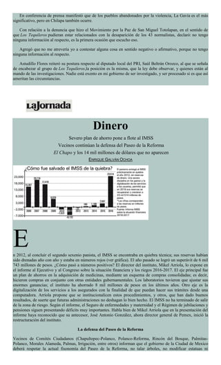 En conferencia de prensa manifestó que de los pueblos abandonados por la violencia, La Gavia es el más
significativo, pero en Chilapa también ocurre.
Con relación a la denuncia que hizo el Movimiento por la Paz de San Miguel Totolapan, en el sentido de
que Los Tequileros pudieran estar relacionados con la desaparición de los 43 normalistas, declaró: no tengo
ninguna información al respecto, es la primera ocasión que escucho eso.
Agregó que no me atrevería yo a contestar alguna cosa en sentido negativo o afirmativo, porque no tengo
ninguna información al respecto.
Astudillo Flores reiteró su postura respecto al diputado local del PRI, Saúl Beltrán Orozco, al que se señala
de encabezar al grupo de Los Tequileros,la posición es la misma, que la ley debe observar, y quienes están al
mando de las investigaciones. Nadie está exento en mi gobierno de ser investigado, y ser procesado si es que así
ameritan las circunstancias.
Dinero
Severo plan de ahorro pone a flote al IMSS
Vecinos continúan la defensa del Paseo de la Reforma
El Chapo y los 14 mil millones de dólares que no aparecen
ENRIQUE GALVÁN OCHOA
En 2012, al concluir el segundo sexenio panista, el IMSS se encontraba en quiebra técnica; sus reservas habían
sido drenadas año con año y estaba en números rojos (ver gráfica). El año pasado se logró un superávit de 6 mil
743 millones de pesos. ¿Cómo pasó a números positivos? El director del instituto, Mikel Arriola, lo expone en
el informe al Ejecutivo y al Congreso sobre la situación financiera y los riegos 2016-2017. El eje principal fue
un plan de ahorros en la adquisición de medicinas, mediante un esquema de compras consolidadas; es decir,
hicieron compras en conjunto con otras entidades gubernamentales. Los laboratorios tuvieron que ajustar sus
enormes ganancias; el instituto ha ahorrado 8 mil millones de pesos en los últimos años. Otro eje es la
digitalización de los servicios a los asegurados con la finalidad de que puedan hacer sus trámites desde una
computadora. Arriola propone que se institucionalicen estos procedimientos, y otros, que han dado buenos
resultados, de suerte que futuras administraciones no deshagan lo bien hecho. El IMSS no ha terminado de salir
de la zona de riesgo. Según el informe, el Seguro de enfermedades y maternidad y el Régimen de jubilaciones y
pensiones siguen presentando déficits muy importantes. Habla bien de Mikel Arriola que en la presentación del
informe haya reconocido que su antecesor, José Antonio González, ahora director general de Pemex, inició la
restructuración del instituto.
La defensa del Paseo de la Reforma
Vecinos de Comités Ciudadanos (Chapultepec-Polanco, Polanco-Reforma, Rincón del Bosque, Palmitas-
Polanco, Morales Alameda, Palmas, Irrigación, entre otros) informan que el gobierno de la Ciudad de Mexico
deberá respetar la actual fisonomía del Paseo de la Reforma, no talar árboles, no modificar estatuas ni
 