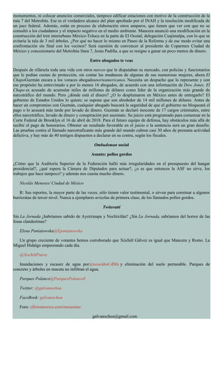 monumentos, ni colocar anuncios comerciales, tampoco edificar estaciones con motivo de la construcción de la
ruta 7 del Metrobús. Ese es el verdadero alcance del plan aprobado por el INAH y la resolución modificada de
un juez federal. Además, están en proceso de elaboración otros amparos, que tienen que ver con que no se
consultó a los ciudadanos y el impacto negativo en el medio ambiente. Mancera anunció una modificación en la
construcción del tren interurbano México-Toluca en la parte de El Ocotal, delegación Cuajimalpa, con lo que se
evitaría la tala de 3 mil árboles. ¿Por qué no hacer lo mismo en Paseo de la Reforma y de ese modo evitar una
confrontación sin final con los vecinos? Será cuestión de convencer al presidente de Coparmex Ciudad de
México y concesionario del Metrobús línea 7, Jesús Padilla, a que se resigne a ganar un poco menos de dinero.
Entre abogados te veas
Después de rifársela toda una vida con otros narcos que le disputaban su mercado, con policías y funcionarios
que le pedían cuotas de protección, sin contar las mudanzas de algunas de sus numerosas mujeres, ahora El
ChapoGuzmán encara a los voraces abogadosnorteamericanos. Necesita un despacho que lo represente y con
ese propósito ha entrevistado a por lo menos 16 abogados, de acuerdo con una información de Dow Jones. El
Chapo es acusado de acumular miles de millones de dólares como líder de la organización más grande de
narcotráfico del mundo. Pero ¿dónde está el dinero? ¿O lo desplumaron en México antes de entregarlo? El
gobierno de Estados Unidos lo quiere; se supone que son alrededor de 14 mil millones de dólares. Antes de
hacer un compromiso con Guzmán, cualquier abogado buscará la seguridad de que el gobierno no bloqueará el
pago o lo acusará más tarde por lavado de dinero. Guzmán se declaró inocente de 17 cargos criminales, entre
ellos narcotráfico, lavado de dinero y conspiración por asesinato. Su juicio está programado para comenzar en la
Corte Federal de Brooklyn el 16 de abril de 2018. Para el futuro equipo de defensa, hay obstáculos más allá de
recibir el pago de honorarios. Obtener un resultado favorable en el juicio o la sentencia será un gran desafío.
Las pruebas contra el llamado narcotraficante más grande del mundo cubren casi 30 años de presunta actividad
delictiva, y hay más de 40 testigos dispuestos a declarar en su contra, según los fiscales.
Ombudsman social
Asunto: pollos gordos
¿Cómo que la Auditoría Superior de la Federación halló más irregularidades en el presupuesto del hangar
presidencial?, ¿qué espera la Cámara de Diputados para actuar?, ¿o es que entonces la ASF no sirve, los
trabajos que hace tampoco? y además nos cuesta mucho dinero.
Nicolás Meneses/ Ciudad de México
R: Sus reportes, la mayor parte de las veces, sólo tienen valor testimonial, o sirven para corretear a algunos
burócratas de tercer nivel. Nunca a ejemplares avícolas de primera clase, de los llamados pollos gordos.
Twiteratti
Sin La Jornada ¿habríamos sabido de Ayotzinapa y Nochixtlán? ¿Sin La Jornada, sabríamos del horror de las
fosas clandestinas?
Elena Poniatowska@Eponiatowska
Un grupo creciente de votantes hemos corroborado que Xóchitl Gálvez es igual que Mancera y Romo. La
Miguel Hidalgo empeorando cada día.
@XochitlFuera
Inundaciones y escasez de agua por@ecocidioCdMx y eliminación del suelo permeable. Parques de
concreto y árboles en maceta no infiltran el agua.
Parques Polanco@ParquesPolanco8
Twitter: @galvanochoa
FaceBook: galvanochoa
Foro: elforomexico.com/encuestas/
galvanochoa@gmail.com
 