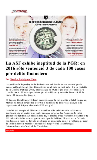 La ASF exhibe ineptitud de la PGR: en
2016 sólo sentenció 3 de cada 100 casos
por delito financiero
Por Sandra Rodríguez Nieto
La Auditoría Superior de la Federación exhibe de nueva cuenta que la
persecución de los delitos financieros en el país es casi nula. En su revisión
de la Cuenta Pública 2016, plantea que la PGR logró que se sentenciara
tres de cada 100 averiguaciones por este ilícito, y además devolvió 57 de
cada 100 casos a los jueces.
El órgano fiscalizador federal recuerda que la estimación oficial es que en
México se lavan alrededor de 10 mil millones de dólares al año, lo que
representa el 3.6 por ciento del PIB del país.
La falta del ataque al dinero criminal ha sido criticada en reiteradas
ocasiones por expertos que sostienen que golpear las finanzas de estos
grupos los debilita. En marzo pasado, el mismo Departamento de Estado de
EU criticó la falta de castigo en este tipo de delitos: “La relativa falta de
condenas en casos de lavado de dinero es constante con el problema general
de impunidad en México”, sostiene el Reporte de la Estrategia
Internacional de Control de Narcóticos.
ADEMÁS
 