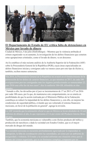 El Departamento de Estado de EU critica falta de detenciones en
México por lavado de dinero
Ciudad de México, 4 de julio (SinEmbargo).– Mientras que la violencia atribuida al
crimen organizado va en aumento, la investigación de los delitos financieros que cometen
estas agrupaciones criminales, como el lavado de dinero, va en descenso.
Así lo establece el más reciente análisis de la Auditoría Superior de la Federación (ASF)
sobre la Procuraduría General de la República (PGR), cuyas áreas especializadas en
delitos financieros inician y consignan cada vez menos casos por este tipo de ilícitos y,
también, reciben menos sentencias.
“En 2016, la Procuraduría General de la República no avanzó en el fortalecimiento de la
persecución de los delitos de carácter financiero, ya que mientras en 2013, de cada 100
averiguaciones previas consignadas ante los órganos jurisdiccionales se sentenciaban 22,
para 2016 esta cifra fue de tres casos”, dice la auditoría 106-GB, difundida en días
pasados.
“Aunado a ello, las devueltas por el juez se incrementaron de 17 en 2013 a 57 en 2016
por cada 100 casos, por lo que, de mantenerse este comportamiento, no se estaría en
posibilidades de que la acción realizada por el Ministerio Público de la Federación
contribuya en reducir la impunidad de los delitos financieros y, con ello, en mejorar las
condiciones de seguridad pública, evitando que sea vulnerado el sistema financiero
mexicano, en favor de la población en general”, agrega la revisión.
La ASF recuerda que la estimación oficial es que en México se lavan alrededor de 10 mil
millones de dólares al año, lo que representa el 3.6 por ciento del Producto Interno Bruto
del país.
También, que la economía mexicana es vulnerable a este ilícitos producto del tráfico y
producción de narcóticos y dada la vecindad con Estados Unidos, que es el mayor
mercado de drogas del mundo.
“La sociedad mexicana se encuentra profundamente agraviada por la impunidad, la
corrupción, la falta de coordinación entre las autoridades, así como por un ambiente de
inseguridad y violencia. El Estado y la sociedad enfrentan una situación crítica por el
embate del crimen organizado, que es un fenómeno complejo, compuesto por un
 