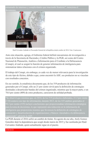 entramado de intereses y complicidades que trasciende fronteras”, menciona el
documento.
Raúl Cervantes Andrade es Procurador General de la República desde octubre de 2016. Foto: Cuartoscuro
Ante esta situación, agrega, el Gobierno federal definió mecanismos de investigación a
través de la Secretaría de Hacienda y Crédito Público y la PGR, así como del Centro
Nacional de Planeación, Análisis e Información para el Combate a la Delincuencia
(Cenapi), al cual se asignó la función de generar información de inteligencia para
sistematizar datos relaciones con el crimen organizado.
El trabajo del Cenapi, sin embargo, es cada vez de menor relevancia para la investigación
de este tipo de ilícitos, debido a que, como encontró la ASF, sus productos no se vinculan
con resultados concretos.
En ese sentido, la estadística documenta que, de los 519 productos de información
generados por el Cenapi, sólo un 21 por ciento sirvió para la definición de estrategias
destinadas a desarticular bandas del crimen organizado, mientras que la mayor parte, o un
78.8 por ciento (409) de estos productos, carecieron de utilidad probada.
“Se observó que mientras que. en 2016, de los 519 productos elaborados, 21.2 por ciento
(110) contuvo ese tipo de información, durante 2013, de los 325 análisis generados el
98.2 por ciento (319) incluyó conclusiones que proporcionaban información estratégica
para la toma de decisiones, lo que representó una reducción en la información de
inteligencia que proporciona insumos que favorecen la definición de estrategias de
contención y desarticulación de organizaciones y blancos vinculados a la delincuencia
organizada”, advierte la ASF.
La PGR durante el 2016 sufrió un cambió de titular. En agosto de ese año, Arely Gomez
González dejó la dependencia que ocupó desde marzo de 2015 y fue sustituida por Raúl
Cervantes Andrade, quien actualmente sigue en el puesto.
ADEMÁS
 