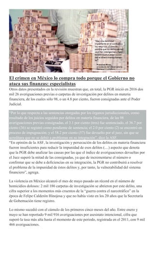 El crimen en México lo compra todo porque el Gobierno no
ataca sus finanzas: especialistas
Otros datos presentados en la revisión muestran que, en total, la PGR inició en 2016 dos
mil 26 averiguaciones previas o carpetas de investigación por delitos en materia
financiera, de los cuales sólo 98, o un 4.8 por ciento, fueron consignadas ante el Poder
Judicial.
“Por lo que respecta a las sentencias otorgadas por los órganos jurisdiccionales, como
resultado de los juicios seguidos por delitos en materia financiera, de las 98
averiguaciones previas consignadas, el 3.1 por ciento (tres) fue sentenciado, el 36.7 por
ciento (36) se registró como pendiente de sentencia; el 2.0 por ciento (2) se encontró en
proceso de impugnación; y el 58.2 por ciento (57) fue devuelto por el juez, sin que se
acreditara que no se debió a problemas en su integración”, dice la ASF.
“En opinión de la ASF, la investigación y persecución de los delitos en materia financiera
fueron insuficientes para reducir la impunidad de esos delitos (…) aspecto que denota
que la PGR debe analizar las causas por las que el índice de averiguaciones devueltas por
el Juez superó la mitad de las consignadas, ya que de incrementarse el número o
confirmar que se debe a deficiencias en su integración, la PGR no contribuirá a resolver
el problema de la impunidad de éstos delitos y, por tanto, la vulnerabilidad del sistema
financiero”, agrega.
La violencia en México alcanzó el mes de mayo pasado un récord en el número de
homicidios dolosos: 2 mil 186 carpetas de investigación se abrieron por este delito, una
cifra superior a los momentos más cruentos de la “guerra contra el narcotráfico” en la
época de Felipe Calderón Hinojosa y que no había visto en los 20 años que la Secretaría
de Gobernación tiene registro.
Lo mismo sucedió con el cúmulo de los primeros cinco meses del año. Entre enero y
mayo se han reportado 9 mil 916 averiguaciones por asesinato intencional, cifra que
superó la tasa más alta hasta el momento de este periodo, registrada en el 2011, con 9 mil
466 averiguaciones.
 