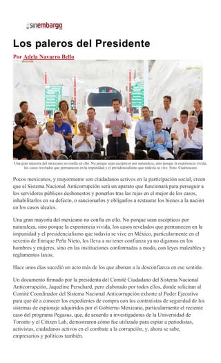 Los paleros del Presidente
Por Adela Navarro Bello
Una gran mayoría del mexicano no confía en ello. No porque sean escépticos por naturaleza, sino porque la experiencia vivida,
los casos revelados que permanecen en la impunidad y el presidencialismo que todavía se vive. Foto: Cuartoscuro
Pocos mexicanos, y mayormente son ciudadanos activos en la participación social, creen
que el Sistema Nacional Anticorrupción será un aparato que funcionará para perseguir a
los servidores públicos deshonestos y ponerlos tras las rejas en el mejor de los casos,
inhabilitarlos en su defecto, o sancionarlos y obligarlos a restaurar los bienes a la nación
en los casos ideales.
Una gran mayoría del mexicano no confía en ello. No porque sean escépticos por
naturaleza, sino porque la experiencia vivida, los casos revelados que permanecen en la
impunidad y el presidencialismo que todavía se vive en México, particularmente en el
sexenio de Enrique Peña Nieto, los lleva a no tener confianza ya no digamos en los
hombres y mujeres, sino en las instituciones conformadas a modo, con leyes maleables y
reglamentos laxos.
Hace unos días sucedió un acto más de los que abonan a la desconfianza en ese sentido.
Un documento firmado por la presidenta del Comité Ciudadano del Sistema Nacional
Anticorrupción, Jaqueline Perschard, pero elaborado por todos ellos, donde solicitan al
Comité Coordinador del Sistema Nacional Anticorrupción exhorte al Poder Ejecutivo
para que dé a conocer los expedientes de compra con los contratistas de seguridad de los
sistemas de espionaje adquiridos por el Gobierno Mexicano, particularmente el reciente
caso del programa Pegasus, que, de acuerdo a investigadores de la Universidad de
Toronto y el Citizen Lab, demostraron cómo fue utilizado para espiar a periodistas,
activistas, ciudadanos activos en el combate a la corrupción, y, ahora se sabe,
empresarios y políticos también.
 