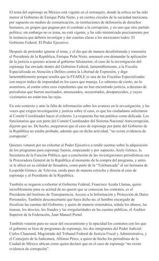 El tema del espionaje en México está vigente en el extranjero, donde la crítica no ha sido
menor al Gobierno de Enrique Peña Nieto, y en ciertos círculos de la sociedad mexicana,
por supuesto en medios de comunicación, en instituciones de defensoría de derechos
humanos, en grupos que pugnan por el combate a la corrupción, y en uno que otro partido
político; sin embargo no es tema, no está vigente, y ha sido minimizado precisamente por
la instancia que debería investigar y dar cuentas claras a los mexicanos todos: El
Gobierno Federal. El Poder Ejecutivo.
Después de pretender ignorar el tema, y el día que de manera desafortunada y temeraria
el Presidente de la República, Enrique Peña Nieto, amenazó con demandar la aplicación
de la justicia a quienes acusan al gobierno falsamente, el caso de la investigación del
espionaje fue enviado dentro del Gobierno Federal, lamentablemente, a la Fiscalía
Especializada en Atención a Delitos contra la Libertad de Expresión, y digo
lamentablemente porque resulta que la FEADLE es una de las Fiscalías Especializadas
con mayor índice de impunidad en los casos que maneja. Lo sabemos de cierto, no lo
asumimos, al contar entre esos expedientes que no han encontrado justicia, a decenas de
periodistas que fueron asesinados, amenazados, secuestrados, desaparecidos, y cuyos
victimarios no están tras las rejas.
En este contexto y ante la falta de información sobre los avances en la investigación, y las
voces que exigen investigación y justicia sobre el caso, es que los ciudadanos solicitaron
al Comité Coordinador hacer el exhorto. La respuesta fue tan patética como delicada. Los
funcionarios que son parte del Comité Coordinador del Sistema Nacional Anticorrupción,
dijeron que no. De hecho, aseguraron que el caso de espionaje por parte del Gobierno de
la República no estaba probado, además que en dicha actividad, “no existe evidencia de
corrupción”.
Quienes votaron por no exhortar al Poder Ejecutivo a rendir cuentas sobre la adquisición
de los programas para espionaje fueron, empezando y por supuesto, Arely Gómez, la
Secretaria de la Función Pública, que a conclusión de las investigaciones periodísticas era
la Procuradora General de la República al momento de la compra del programa, y antes
se le ubicó en su calidad de Senadora, como parte de la “Telebancada” al ser hermana de
Leopoldo Gómez, de Televisa, unida pues de manera estrecha y directa al caso de
espionaje y al Presidente de la República.
También se negaron a exhortar al Gobierno Federal, Francisco Acuña Llamas, quien
increíblemente para su actitud de no querer que se conozcan los contratos, es el
Presidente del Instituto de Transparencia, Acceso a la Información y Protección de Datos
Personales; También desconcertante que haya dicho no, el hombre encargado de
fiscalizar las cuentas del Gobierno, y quien de manera sistemática, señala los abusos, las
transas, los desvíos, los fraudes y las irregularidades en las cuentas públicas, el Auditor
Superior de la Federación, Juan Manuel Portal.
También votaron para no sacar del oscurantismo y la opacidad los contratos con los que
el gobierno se hizo de programas de espionaje, los dos integrantes del Poder Judicial:
Carlos Chaurand, Magistrado del Tribunal Federal de Justicia Fiscal y Administrativa, y
el Consejero de la Judicatura, Alfonso Pérez, a quien de hecho los periodistas de la
Ciudad de México ubican como quien declaró que en el caso de espionaje “no existe
evidencia de corrupción”.
 