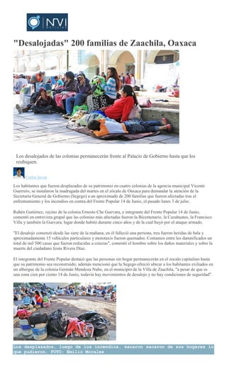 "Desalojadas" 200 familias de Zaachila, Oaxaca
EMILIO
MORALES
Los desalojados de las colonias permanecerán frente al Palacio de Gobierno hasta que los
reubiquen.
Carlos Javier
Los habitantes que fueron desplazados de su patrimonio en cuatro colonias de la agencia municipal Vicente
Guerrero, se instalaron la madrugada del martes en el zócalo de Oaxaca para demandar la atención de la
Secretaría General de Gobierno (Segego) a un aproximado de 200 familias que fueron afectadas tras el
enfrentamiento y los incendios en contra del Frente Popular 14 de Junio, el pasado lunes 3 de julio.
Rubén Gutiérrez, vecino de la colonia Ernesto Che Guevara, e integrante del Frente Popular 14 de Junio,
comentó en entrevista grupal que las colonias más afectadas fueron la Bicentenario, la Cazahuates, la Francisco
Villa y también la Guevara, lugar donde habitó durante cinco años y de la cual huyó por el ataque armado.
"El desalojo comenzó desde las siete de la mañana; en él falleció una persona, tres fueron heridas de bala y
aproximadamente 15 vehículos particulares y mototaxis fueron quemados. Contamos entre los damnificados un
total de mil 500 casas que fueron reducidas a cenizas", comentó el hombre sobre los daños materiales y sobre la
muerte del ciudadano Jesús Rivera Díaz.
El integrante del Frente Popular destacó que las personas sin hogar permanecerán en el zocalo capitalino hasta
que su patrimonio sea reconstruido; además mencionó que la Segego ofreció ubicar a los habitantes exiliados en
un albergue de la colonia Germán Mendoza Nube, en el municipio de la Villa de Zaachila, "a pesar de que es
una zona cien por ciento 14 de Junio, todavía hay movimientos de desalojo y no hay condiciones de seguridad".
Los desplazados, luego de los incendios, sacaron sacaron de sus hogares lo
que pudieron. FOTO: Emilio Morales
 