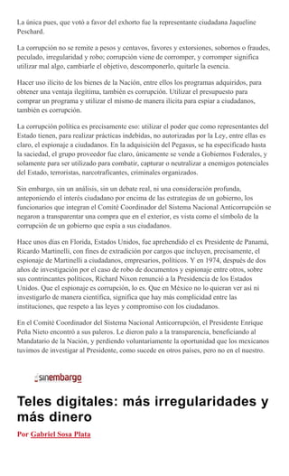 La única pues, que votó a favor del exhorto fue la representante ciudadana Jaqueline
Peschard.
La corrupción no se remite a pesos y centavos, favores y extorsiones, sobornos o fraudes,
peculado, irregularidad y robo; corrupción viene de corromper, y corromper significa
utilizar mal algo, cambiarle el objetivo, descomponerlo, quitarle la esencia.
Hacer uso ilícito de los bienes de la Nación, entre ellos los programas adquiridos, para
obtener una ventaja ilegítima, también es corrupción. Utilizar el presupuesto para
comprar un programa y utilizar el mismo de manera ilícita para espiar a ciudadanos,
también es corrupción.
La corrupción política es precisamente eso: utilizar el poder que como representantes del
Estado tienen, para realizar prácticas indebidas, no autorizadas por la Ley, entre ellas es
claro, el espionaje a ciudadanos. En la adquisición del Pegasus, se ha especificado hasta
la saciedad, el grupo proveedor fue claro, únicamente se vende a Gobiernos Federales, y
solamente para ser utilizado para combatir, capturar o neutralizar a enemigos potenciales
del Estado, terroristas, narcotraficantes, criminales organizados.
Sin embargo, sin un análisis, sin un debate real, ni una consideración profunda,
anteponiendo el interés ciudadano por encima de las estrategias de un gobierno, los
funcionarios que integran el Comité Coordinador del Sistema Nacional Anticorrupción se
negaron a transparentar una compra que en el exterior, es vista como el símbolo de la
corrupción de un gobierno que espía a sus ciudadanos.
Hace unos días en Florida, Estados Unidos, fue aprehendido el ex Presidente de Panamá,
Ricardo Martinelli, con fines de extradición por cargos que incluyen, precisamente, el
espionaje de Martinelli a ciudadanos, empresarios, políticos. Y en 1974, después de dos
años de investigación por el caso de robo de documentos y espionaje entre otros, sobre
sus contrincantes políticos, Richard Nixon renunció a la Presidencia de los Estados
Unidos. Que el espionaje es corrupción, lo es. Que en México no lo quieran ver así ni
investigarlo de manera científica, significa que hay más complicidad entre las
instituciones, que respeto a las leyes y compromiso con los ciudadanos.
En el Comité Coordinador del Sistema Nacional Anticorrupción, el Presidente Enrique
Peña Nieto encontró a sus paleros. Le dieron palo a la transparencia, beneficiando al
Mandatario de la Nación, y perdiendo voluntariamente la oportunidad que los mexicanos
tuvimos de investigar al Presidente, como sucede en otros países, pero no en el nuestro.
Teles digitales: más irregularidades y
más dinero
Por Gabriel Sosa Plata
 