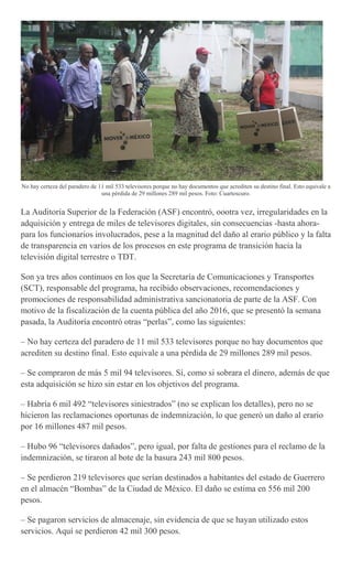 No hay certeza del paradero de 11 mil 533 televisores porque no hay documentos que acrediten su destino final. Esto equivale a
una pérdida de 29 millones 289 mil pesos. Foto: Cuartoscuro.
La Auditoría Superior de la Federación (ASF) encontró, oootra vez, irregularidades en la
adquisición y entrega de miles de televisores digitales, sin consecuencias -hasta ahora-
para los funcionarios involucrados, pese a la magnitud del daño al erario público y la falta
de transparencia en varios de los procesos en este programa de transición hacia la
televisión digital terrestre o TDT.
Son ya tres años continuos en los que la Secretaría de Comunicaciones y Transportes
(SCT), responsable del programa, ha recibido observaciones, recomendaciones y
promociones de responsabilidad administrativa sancionatoria de parte de la ASF. Con
motivo de la fiscalización de la cuenta pública del año 2016, que se presentó la semana
pasada, la Auditoría encontró otras “perlas”, como las siguientes:
– No hay certeza del paradero de 11 mil 533 televisores porque no hay documentos que
acrediten su destino final. Esto equivale a una pérdida de 29 millones 289 mil pesos.
– Se compraron de más 5 mil 94 televisores. Sí, como si sobrara el dinero, además de que
esta adquisición se hizo sin estar en los objetivos del programa.
– Habría 6 mil 492 “televisores siniestrados” (no se explican los detalles), pero no se
hicieron las reclamaciones oportunas de indemnización, lo que generó un daño al erario
por 16 millones 487 mil pesos.
– Hubo 96 “televisores dañados”, pero igual, por falta de gestiones para el reclamo de la
indemnización, se tiraron al bote de la basura 243 mil 800 pesos.
– Se perdieron 219 televisores que serían destinados a habitantes del estado de Guerrero
en el almacén “Bombas” de la Ciudad de México. El daño se estima en 556 mil 200
pesos.
– Se pagaron servicios de almacenaje, sin evidencia de que se hayan utilizado estos
servicios. Aquí se perdieron 42 mil 300 pesos.
 