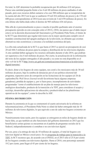 En total, la ASF determinó la probable recuperación por 46 millones 618 mil pesos.
Parece una cantidad pequeña frente a los 4 mil 40 millones de pesos auditados el año
pasado, pero esos recursos deben sumarse a los casi 500 millones que se recuperarían de
la cuenta del año 2015 (en la que se auditaron 19 mil 416 millones de pesos) y de 170 mil
600 pesos correspondientes al 2014 (con una revisión de 3 mil 470 millones de pesos). En
este último año había duda sobre el destino de 985 millones 636 mil pesos.
Más allá de si porcentualmente es poco o mucho el posible quebranto ante el enorme
presupuesto ejercido en este concepto entre el 2014 y 2016, me parece que el daño mayor
estuvo en la decisión discrecional del funcionario (¿el Presidente Peña Nieto, el titular de
la SCT?) que determinó que regalar televisores era la mejor opción para cumplir con el
mandato constitucional del apagón analógico de la televisión, no obstante que existían
alternativas más económicas y cercanas a la realidad económica del país.
La cifra más actualizada de la SCT es que hasta el 2015 se ejerció un presupuesto de casi
28 mil 446.5 millones de pesos para la compra y distribución de los televisores digitales.
A esta cantidad deben agregarse los recursos utilizados durante el año 2016, que podrían
ser superiores a los 4 mil millones de pesos. Por cierto, la actualización de la información
del resto de los equipos entregados el año pasado y su costo no está disponible en el
sitio web de la SCT:http://www.sct.gob.mx/comunicaciones/transicion-a-la-television-
digital-terrestre/.
Es decir, dotar a los hogares de estos equipos, nos costó a los mexicanos más de 30 mil
millones de pesos, bajo la sombra de denuncias por el uso político-electoral del
programa, supuestos actos de corrupción en las licitaciones de los equipos (el 26 de
septiembreThe Wall Street Journal reveló favoritismo hacia algunas empresas
ganadoras), pérdida de equipos y, por si fuera poco, incumplimiento de actividades
programadas “como el establecimiento de un plan de manejo para los televisores
analógicos desechados, producto de la transición a la TDT, para considerar el acopio y
reciclaje, desarrollar aplicaciones de educación y productividad en las plataformas
operativas de los equipos”, como lo describe la ASF.
PÉSIMA DISTRIBUCIÓN
Durante la ceremonia en la que se conmemoró el cuarto aniversario de la reforma en
telecomunicaciones, el Presidente Peña Nieto se ufanó de haber entregado más de 10
millones de televisores digitales, lo que equivale a uno de cada tres hogares existentes en
México.
Numéricamente tiene razón, pero los equipos se entregaron en miles de hogares donde no
hacía falta, ya que también un alto funcionario del gobierno determinó en 2013 que los
beneficiarios serían quienes se encuentran en el padrón de programas sociales de la
Sedesol, independientemente si contaban o no con televisor digital.
Por eso, pese a la entrega de más de 10 millones de equipos, el total de hogares con
televisor digital en México creció poco. En su programa de trabajo para la transición a la
TDT, la SCT reconoce que, de acuerdo con el INEGI, en el 2013 sólo el 25.8 por ciento
de los hogares contaba con televisores digitales. Hasta el 2016, este porcentaje aumentó
19.2 por ciento, para llegar al 45 por ciento de los hogares.
 