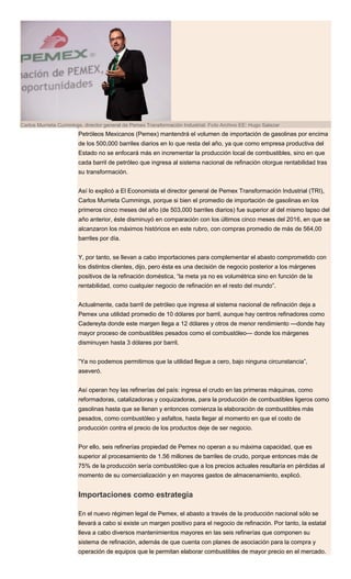 Carlos Murrieta Cummings, director general de Pemex Transformación Industrial. Foto Archivo EE: Hugo Salazar
Petróleos Mexicanos (Pemex) mantendrá el volumen de importación de gasolinas por encima
de los 500,000 barriles diarios en lo que resta del año, ya que como empresa productiva del
Estado no se enfocará más en incrementar la producción local de combustibles, sino en que
cada barril de petróleo que ingresa al sistema nacional de refinación otorgue rentabilidad tras
su transformación.
Así lo explicó a El Economista el director general de Pemex Transformación Industrial (TRI),
Carlos Murrieta Cummings, porque si bien el promedio de importación de gasolinas en los
primeros cinco meses del año (de 503,000 barriles diarios) fue superior al del mismo lapso del
año anterior, éste disminuyó en comparación con los últimos cinco meses del 2016, en que se
alcanzaron los máximos históricos en este rubro, con compras promedio de más de 564,00
barriles por día.
Y, por tanto, se llevan a cabo importaciones para complementar el abasto comprometido con
los distintos clientes, dijo, pero ésta es una decisión de negocio posterior a los márgenes
positivos de la refinación doméstica, “la meta ya no es volumétrica sino en función de la
rentabilidad, como cualquier negocio de refinación en el resto del mundo”.
Actualmente, cada barril de petróleo que ingresa al sistema nacional de refinación deja a
Pemex una utilidad promedio de 10 dólares por barril, aunque hay centros refinadores como
Cadereyta donde este margen llega a 12 dólares y otros de menor rendimiento —donde hay
mayor proceso de combustibles pesados como el combustóleo— donde los márgenes
disminuyen hasta 3 dólares por barril.
“Ya no podemos permitirnos que la utilidad llegue a cero, bajo ninguna circunstancia”,
aseveró.
Así operan hoy las refinerías del país: ingresa el crudo en las primeras máquinas, como
reformadoras, catalizadoras y coquizadoras, para la producción de combustibles ligeros como
gasolinas hasta que se llenan y entonces comienza la elaboración de combustibles más
pesados, como combustóleo y asfaltos, hasta llegar al momento en que el costo de
producción contra el precio de los productos deje de ser negocio.
Por ello, seis refinerías propiedad de Pemex no operan a su máxima capacidad, que es
superior al procesamiento de 1.56 millones de barriles de crudo, porque entonces más de
75% de la producción sería combustóleo que a los precios actuales resultaría en pérdidas al
momento de su comercialización y en mayores gastos de almacenamiento, explicó.
Importaciones como estrategia
En el nuevo régimen legal de Pemex, el abasto a través de la producción nacional sólo se
llevará a cabo si existe un margen positivo para el negocio de refinación. Por tanto, la estatal
lleva a cabo diversos mantenimientos mayores en las seis refinerías que componen su
sistema de refinación, además de que cuenta con planes de asociación para la compra y
operación de equipos que le permitan elaborar combustibles de mayor precio en el mercado.
 