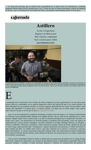 La firma del convenio, que se efectuó ante la presidenta de la Junta Local de Conciliación y Arbitraje,
Margarita Darlen Rojas Olvera, permitió que a las 12 horas de ayer el Sitrajor procediera a retirar las banderas
de huelga y que se reanudaran las actividades del diario, parcialmente interrumpidas desde el 30 de junio.
Astillero
Javidú, el tragicómico
Regresa a un México peor
Más violencia e impunidad
Nuevo sistema penal, fallido
JULIO HERNÁNDEZ LÓPEZ
LA DESFACHATEZ DE DUARTE. Sonriente, el ex gobernador de Veracruz Javier Duarte aceptó la extradición voluntaria para enfrentar los
cargos de delincuencia organizada y operaciones con recursos de procedencia ilícita que le formuló la Procuraduría General de la República y
por los cuales podría alcanzar penas que llegarían hasta a 40 años de prisión. Duarte, quien dijo estar tranquilo, será enviado a México en los
próximos díasFoto Ap
El consumado actor veracruzano Javier Duarte de Ochoa reapareció en foros guatemaltecos en una faceta seria,
incluso reflexiva, contrastante con su anterior adaptación cómica del clásico¿De qué se ríe, señor ministro?, de
Mario Benedetti (en sus primeras estrofas, el escritor uruguayo planteaba:En una exacta/ foto del diario/ señor
ministro del imposible/ vi en pleno gozo/ y en plena euforia/ y en plena risa/ su rostro simple./ Seré curioso/
señor ministro/ de qué se ríe/ de qué se ríe(https://goo.gl/33YCm8).
Ayer, en un foro judicial de la ciudad de Guatemala, el primer actor del saqueo y la violencia institucionales
en Veracruz (cuya profunda huella criminal en el tablado jarocho está en curso de ser superada por su relevo
artístico, Miguel Ángel Yunes Linares) hizo a un lado la obsesión patológica por el fingimiento sonriente y se
mostró serio, parco, con pretensiones de filosofía popular al declamar ante periodistas, como una especie de
explicación de su nueva postura estratégica, una frase atribuida al sevillano Santiago Montoto, un abogado y
escritor ya fallecido: “Paciencia y prudencia, verbal continencia (aunque Duarte de Ochoa, sabedor de que está
en cierto riesgo, equívocamente dijo ‘contingencia’; tampoco pronunció correctamente, el villano Javiercillo, la
parte original que dice ‘no exhibir tanta ciencia’, pues dijo ‘dominio de la ciencia’) y presencia o ausencia,
según conveniencia”. La receta de presunto autocontrol taimado había sido mencionada en anterior publicación
por la esposa de Duarte, Karime Macías, quien disfruta de libertad, sin acusaciones por su evidente complicidad
en los hechos veracruzanos.
Con esa nueva teatralidad, Duarte de Ochoa se allanó ante las acusaciones del gobierno de su amigo Enrique
Peña Nieto, respecto de operaciones con recursos de procedencia ilícita y delincuencia organizada. Días atrás,
sonriente, barbado y vacilador, se había declarado dispuesto a enfrentar los señalamientos del gobierno de
 
