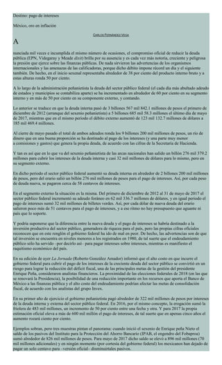 Destino: pago de intereses
México, oro en inflación
CARLOS FERNÁNDEZ-VEGA
A
nunciada mil veces e incumplida el mismo número de ocasiones, el compromiso oficial de reducir la deuda
pública (EPN, Videgaray y Meade dixit) brilla por su ausencia y es cada vez más notoria, creciente y peligrosa
la presión que ejerce sobre las finanzas públicas. De nada sirvieron las advertencias de los organismos
internacionales y las amenazas de las calificadoras, porque dicho débito impone récord un día y el siguiente
también. De hecho, en el inicio sexenal representaba alrededor de 38 por ciento del producto interno bruto y a
estas alturas ronda 50 por ciento.
A lo largo de la administración peñanietista la deuda del sector público federal (el cada día más abultado adeudo
de estados y municipios se contabiliza aparte) se ha incrementado en alrededor de 60 por ciento en su segmento
interno y en más de 50 por ciento en su componente externo, y contando.
Lo anterior se traduce en que la deuda interna pasó de 3 billones 567 mil 842.1 millones de pesos el primero de
diciembre de 2012 (arranque del sexenio peñanietista) a 5 billones 685 mil 58.3 millones el último día de mayo
de 2017, mientras que en el mismo periodo el débito externo aumentó de 123 mil 132.7 millones de dólares a
185 mil 469.4 millones.
Al cierre de mayo pasado el total de ambos adeudos ronda los 9 billones 200 mil millones de pesos, un río de
dinero que en una buena proporción se ha destinado al pago de los intereses (y una parte muy menor
a comisiones y gastos) que genera la propia deuda, de acuerdo con las cifras de la Secretaría de Hacienda.
Y tan es así que en lo que va del sexenio peñanietista de las arcas nacionales han salido un billón 276 mil 379.2
millones para cubrir los intereses de la deuda interna y casi 32 mil millones de dólares para lo mismo, pero en
su segmento externo.
En dicho periodo el sector público federal aumentó su deuda interna en alrededor de 2 billones 200 mil millones
de pesos, pero del erario salió un billón 276 mil millones de pesos para el pago de intereses. Así, por cada peso
de deuda nueva, se pagaron cerca de 58 centavos de intereses.
En el segmento externo la situación es la misma. Del primero de diciembre de 2012 al 31 de mayo de 2017 el
sector público federal incrementó su adeudo foráneo en 62 mil 336.7 millones de dólares, y en igual periodo el
pago de intereses sumó 32 mil millones de billetes verdes. Así, por cada dólar de nueva deuda del erario
salieron poco más de 51 centavos para el pago de intereses, y a ese ritmo no hay presupuesto que aguante ni
país que lo soporte.
Y podría suponerse que la diferencia entre la nueva deuda y el pago de intereses se habría destinado a la
inversión productiva del sector público, generadora de riqueza para el país, pero las propias cifras oficiales
reconocen que en este renglón el gobierno federal ha ido de mal en peor. De hecho, las advertencias son de que
tal inversión se encuentra en niveles menores a los registrados en 1980, de tal suerte que el endeudamiento
público sólo ha servido –por decirlo así– para pagar intereses sobre intereses, mientras es manifiesto el
raquitismo económico del país.
En su edición de ayer La Jornada (Roberto González Amador) informó que el alto costo en que incurre el
gobierno federal para cubrir el pago de los intereses de la creciente deuda del sector público se convirtió en un
riesgo para lograr la reducción del déficit fiscal, una de las principales metas de la gestión del presidente
Enrique Peña, consideraron analistas financieros. La proximidad de las elecciones federales de 2018 (en las que
se renovará la Presidencia), la posibilidad de una reducción importante en los recursos que aporta el Banco de
México a las finanzas pública y el alto costo del endeudamiento podrían afectar las metas de consolidación
fiscal, de acuerdo con los analistas del grupo Invex.
En su primer año de ejercicio el gobierno peñanietista pagó alrededor de 322 mil millones de pesos por intereses
de la deuda interna y externa del sector público federal. En 2016, por el mismo concepto, la erogación sumó la
friolera de 483 mil millones, un incremento de 50 por ciento entre una fecha y otra. Y para 2017 la propia
estimación oficial eleva a más de 600 mil millón el pago de intereses, de tal suerte que en apenas cinco años el
aumento rozará ciento por ciento.
Ejemplos sobran, pero tres muestras pintan el panorama: cuando inició el sexenio de Enrique peña Nieto el
saldo de los pasivos del Instituto para la Protección del Ahorro Bancario (IPAB, el engendro del Fobaproa)
sumó alrededor de 826 mil millones de pesos. Para mayo de 2017 dicho saldo se elevó a 896 mil millones (70
mil millones adicionales) y en ningún momento (por cortesía del gobierno federal) los mexicanos han dejado de
pagar un solo centavo para –versión oficial– disminuirtales pasivos.
 