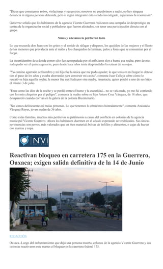 "Dicen que cometemos robos, violaciones y secuestros; nosotros no encubrimos a nadie, no hay ninguna
denuncia ni alguna persona detenida, pero si algún integrante está siendo investigado, esperamos la resolución".
Gutiérrez señaló que los habitantes de la agencia Vicente Guerrero realizaron una campaña de desprestigio en
contra de la organizacón social y pobladores que fueron afectados, sin tener una participación directa con el
grupo.
Niños y ancianos lo perdieron todo
Lo que recuerda don Juan son los gritos y el sonido de ráfagas y disparos, los quejidos de las mujeres y el llanto
de los menores que prevalecía ante el ruido y los chasquidos de láminas, palos y lonas que se consumían por el
fuego.
La incertidumbre de a dónde correr sólo fue acompañada por el asfixiante olor a humo esa noche, pero de eso,
nada pudo ver el quincuagenario, pues desde hace años tenía desprendidas la retinas de sus ojos.
"Yo camino agarrado del hombro y mi hija fue la única que me pudo ayudar; lo que tenía en mi hogar lo obtuve
con el paso de los años y estaba ahorrando para construir mi casita", comenta Juan Calleja sobre cómo lo
rescató su hija aquella noche; la menor fue auxiliada por otra madre, Anastacia, quien perdió a uno de sus hijos
el mismo 3 de julio.
"Eran como las diez de la noche y se perdió entre el humo y la oscuridad... no se veía nada, yo me fui corriendo
con los más chiquitos por el peligro", comenta la madre sobre su hijo Arturo Cruz Vásquez, de 18 años, que
desapareció cuando corrían en la galera de la colonia Bicentenario.
"No somos delincuentes ni malas personas. Lo que tenemos lo obtuvimos honradamente", comenta Anastacia
Vásquez Reyes, joven madre de 36 años.
Como estas familias, muchas más perdieron su patrimonio a causa del conflicto en colonias de la agencia
municipal Vicente Guerrero. Ahora los habitantes duermen en el zócalo esperando ser reubicados. Sus únicas
pertenencias son perros, más valorados que un bien material; bolsas de bolillos y alimentos, o cajas de huevo
con mantas y ropa.
Reactivan bloqueo en carretera 175 en la Guerrero,
Oaxaca; exigen salida definitiva de la 14 de Junio
REDACCIÓN
Oaxaca.-Luego del enfrentamiento que dejó una persona muerta, colonos de la agencia Vicente Guerrero y sus
colonias reactivaron este martes el bloqueo en la carertera federal 175.
 