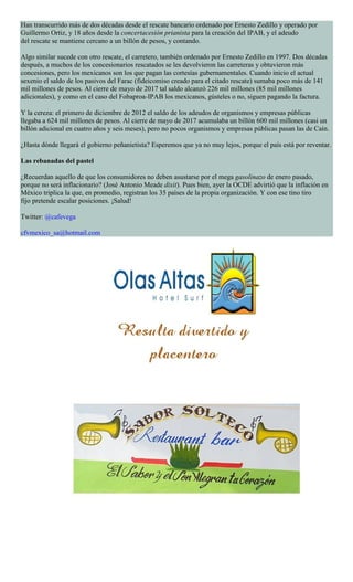 Han transcurrido más de dos décadas desde el rescate bancario ordenado por Ernesto Zedillo y operado por
Guillermo Ortiz, y 18 años desde la concertacesión prianista para la creación del IPAB, y el adeudo
del rescate se mantiene cercano a un billón de pesos, y contando.
Algo similar sucede con otro rescate, el carretero, también ordenado por Ernesto Zedillo en 1997. Dos décadas
después, a muchos de los concesionarios rescatados se les devolvieron las carreteras y obtuvieron más
concesiones, pero los mexicanos son los que pagan las cortesías gubernamentales. Cuando inicio el actual
sexenio el saldo de los pasivos del Farac (fideicomiso creado para el citado rescate) sumaba poco más de 141
mil millones de pesos. Al cierre de mayo de 2017 tal saldo alcanzó 226 mil millones (85 mil millones
adicionales), y como en el caso del Fobaproa-IPAB los mexicanos, gústeles o no, siguen pagando la factura.
Y la cereza: el primero de diciembre de 2012 el saldo de los adeudos de organismos y empresas públicas
llegaba a 624 mil millones de pesos. Al cierre de mayo de 2017 acumulaba un billón 600 mil millones (casi un
billón adicional en cuatro años y seis meses), pero no pocos organismos y empresas públicas pasan las de Caín.
¿Hasta dónde llegará el gobierno peñanietista? Esperemos que ya no muy lejos, porque el país está por reventar.
Las rebanadas del pastel
¿Recuerdan aquello de que los consumidores no deben asustarse por el mega gasolinazo de enero pasado,
porque no será inflacionario? (José Antonio Meade dixit). Pues bien, ayer la OCDE advirtió que la inflación en
México triplica la que, en promedio, registran los 35 países de la propia organización. Y con ese tino tiro
fijo pretende escalar posiciones. ¡Salud!
Twitter: @cafevega
cfvmexico_sa@hotmail.com
 