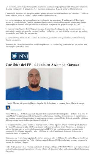 Los habitantes, quienes ayer hartos con las extorsiones y delicuencia por parte de la FP 14 de Junio intentaron
desalojar a integrantes de este gremio, hoy mantienen su exigencia de que el gobierno dé una solución.
Con tráileres, autobuses del transporte público, piedras y llantas cerraron la vialidad que conduce a Ocotlán, en
ambos sentidos, desde la Vicente Guerrero hasta el crucero de la “Y”.
Los vecinos amagaron que cotinuarán con su movilización que abarca más de un kilometro de longitud, e
incluso, la extenderán hasta Zaachila, hasta que el gobernador Alejandro Murat entable una mesa de diálogo
para cumplir su demanda principal: el retiro definitivo de la organización, grupo de choque del PRI.
El enojo de los pobladores detonó hace un mes ante el supuesto cobro de cuotas que el gremio realiza a los
comerciantes locales, así como los constantes asaltos y violaciones por parte de dicho gremio, sin que hasta el
momento las autoridades den una solución.
El cierre carretero afectó este día a cientos de ciudadanos, quienes tuvieron que caminar para transbordar y
llegar a sus destinos.
Asimismo, las calles aledañas fueron también suspendidas a la circulación y custodiadas por los vecinos para
evitar el paso de la 14 de Junio.
Cae líder del FP 14 Junio en Atzompa, Oaxaca
Héctor Moisés, dirigente del Frente Popular 14 de Junio en la zona de Santa María Atzompa.
Tomás Martínez
Héctor Moisés C.J., de 33 años de edad, dirigente de la organización Frente Popular 14 de Junio en la zona de
Santa María Atzompa fue detenido por elementos de la Agencia Estatal de Investigaciones en cumplimiento a
una orden de aprehensión que tenía en su contra, como presunto responsable del delito de homicidio calificado
del integrante del sindicato Libertad, Donato Ubaldo P.S.
El coordinador de la Agencia Estatal de Investigaciones, Antonio Yglesias Arreola confirmó que la detención
de Héctor Moisés ocurrió a las 12:35 horas de ayer en la carretera a Santa María Atzompa, a la altura de la
colonia Guelaguetza y se le ejecutó el mandato judicial 44/2016 que existía en su contra como presunto
responsable del delito de homicidio y a las 16.30 horas se realizó la audiencia de control de detención y
comunicación de la imputación.
De acuerdo con el reporte de la policía, los hechos ocurrieron a las 16:30 horas del martes 29 de noviembre en
la carretera que comunica a San Pedro Ixtlahuaca, cuando Donato Ubaldo conducía un mototaxi pirata con la
leyenda del sindicato Libertad.
En las investigaciones de la policía y declaración de testigos, al lugar arribó Héctor Moisés y un sujeto conocido
como el Greñas, quienes interceptaron a Donato Ubaldo y le dieron un balazo en la cabeza, además de incendiar
el mototaxi.
 
