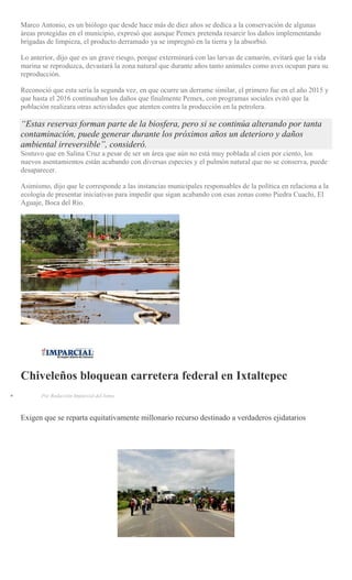 Marco Antonio, es un biólogo que desde hace más de diez años se dedica a la conservación de algunas
áreas protegidas en el municipio, expresó que aunque Pemex pretenda resarcir los daños implementando
brigadas de limpieza, el producto derramado ya se impregnó en la tierra y la absorbió.
Lo anterior, dijo que es un grave riesgo, porque exterminará con las larvas de camarón, evitará que la vida
marina se reproduzca, devastará la zona natural que durante años tanto animales como aves ocupan para su
reproducción.
Reconoció que esta sería la segunda vez, en que ocurre un derrame similar, el primero fue en el año 2015 y
que hasta el 2016 continuaban los daños que finalmente Pemex, con programas sociales evitó que la
población realizara otras actividades que atenten contra la producción en la petrolera.
“Estas reservas forman parte de la biosfera, pero si se continúa alterando por tanta
contaminación, puede generar durante los próximos años un deterioro y daños
ambiental irreversible”, consideró.
Sostuvo que en Salina Cruz a pesar de ser un área que aún no está muy poblada al cien por ciento, los
nuevos asentamientos están acabando con diversas especies y el pulmón natural que no se conserva, puede
desaparecer.
Asimismo, dijo que le corresponde a las instancias municipales responsables de la política en relaciona a la
ecología de presentar iniciativas para impedir que sigan acabando con esas zonas como Piedra Cuachi, El
Aguaje, Boca del Río.
Chiveleños bloquean carretera federal en Ixtaltepec
Por Redacción Imparcial del Istmo
Exigen que se reparta equitativamente millonario recurso destinado a verdaderos ejidatarios
 