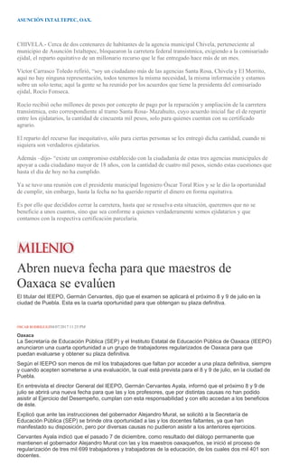 ASUNCIÓN IXTALTEPEC, OAX.
CHIVELA.- Cerca de dos centenares de habitantes de la agencia municipal Chivela, perteneciente al
municipio de Asunción Ixtaltepec, bloquearon la carretera federal transístmica, exigiendo a la comisariado
ejidal, el reparto equitativo de un millonario recurso que le fue entregado hace más de un mes.
Víctor Carrasco Toledo refirió, “soy un ciudadano más de las agencias Santa Rosa, Chivela y El Morrito,
aquí no hay ninguna representación, todos tenemos la misma necesidad, la misma información y estamos
sobre un solo tema; aquí la gente se ha reunido por los acuerdos que tiene la presidenta del comisariado
ejidal, Rocío Fonseca.
Rocío recibió ocho millones de pesos por concepto de pago por la reparación y ampliación de la carretera
transístmica, esto correspondiente al tramo Santa Rosa- Mazahuito, cuyo acuerdo inicial fue el de repartir
entre los ejidatarios, la cantidad de cincuenta mil pesos, solo para quienes cuentan con su certificado
agrario.
El reparto del recurso fue inequitativo, sólo para ciertas personas se les entregó dicha cantidad, cuando ni
siquiera son verdaderos ejidatarios.
Además –dijo- “existe un compromiso establecido con la ciudadanía de estas tres agencias municipales de
apoyar a cada ciudadano mayor de 18 años, con la cantidad de cuatro mil pesos, siendo estas cuestiones que
hasta el día de hoy no ha cumplido.
Ya se tuvo una reunión con el presidente municipal Ingeniero Óscar Toral Ríos y se le dio la oportunidad
de cumplir, sin embargo, hasta la fecha no ha querido repartir el dinero en forma equitativa.
Es por ello que decididos cerrar la carretera, hasta que se resuelva esta situación, queremos que no se
beneficie a unos cuantos, sino que sea conforme a quienes verdaderamente somos ejidatarios y que
contamos con la respectiva certificación parcelaria.
Abren nueva fecha para que maestros de
Oaxaca se evalúen
El titular del IEEPO, Germán Cervantes, dijo que el examen se aplicará el próximo 8 y 9 de julio en la
ciudad de Puebla. Esta es la cuarta oportunidad para que obtengan su plaza definitiva.
ÓSCAR RODRÍGUEZ04/07/2017 11:25 PM
Oaxaca
La Secretaría de Educación Pública (SEP) y el Instituto Estatal de Educación Pública de Oaxaca (IEEPO)
anunciaron una cuarta oportunidad a un grupo de trabajadores regularizados de Oaxaca para que
puedan evaluarse y obtener su plaza definitiva.
Según el IEEPO son menos de mil los trabajadores que faltan por acceder a una plaza definitiva, siempre
y cuando acepten someterse a una evaluación, la cual está prevista para el 8 y 9 de julio, en la ciudad de
Puebla.
En entrevista el director General del IEEPO, Germán Cervantes Ayala, informó que el próximo 8 y 9 de
julio se abrirá una nueva fecha para que las y los profesores, que por distintas causas no han podido
asistir al Ejercicio del Desempeño, cumplan con esta responsabilidad y con ello accedan a los beneficios
de éste.
Explicó que ante las instrucciones del gobernador Alejandro Murat, se solicitó a la Secretaría de
Educación Pública (SEP) se brinde otra oportunidad a las y los docentes faltantes, ya que han
manifestado su disposición, pero por diversas causas no pudieron asistir a los anteriores ejercicios.
Cervantes Ayala indicó que el pasado 7 de diciembre, como resultado del diálogo permanente que
mantienen el gobernador Alejandro Murat con las y los maestros oaxaqueños, se inició el proceso de
regularización de tres mil 699 trabajadores y trabajadoras de la educación, de los cuales dos mil 401 son
docentes.
 