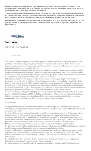 Detalló que la ley establece que las y los docentes a regularizar deben cumplir con un ejercicio de
Evaluación del Desempeño con el fin de tener un diagnóstico de sus habilidades y mejorar su práctica
profesional a favor de las y los escolares oaxaqueños.
Y es que quienes ya cumplieron aseguraron su situación laboral y se les ha entregado inmediatamente
su Formato Único de Personal (FUP), documento que les garantiza su estancia en el servicio educativo
con movimiento 95, de lo contrario, sus contratos hubieran terminado el 15 de julio próximo.
Hasta la fecha se han realizado dos ejercicios de desempeño, el 27 y 28 de mayo, así como el 1 y 2 de
julio, en los que ya participaron dos mil 591 docentes, entre voluntarios, rezagados y en proceso de
regularización.
Solitario
ESCAPARATE POLÍTICO
Por Felipe Sánchez
Los sucesos violentos de parte de los distintos grupos de interés que van en la tendencia de menos a más,
conforme se acerca la Guelaguetza, se derivan de dos cuestiones. La insistencia de los dueños de las
llamadas organizaciones sociales por seguir recibiendo dinero público sin rendir cuentas y el ejercicio de la
política chapulinera en su expresión más ruin.
Relata un alto funcionario que todos los grupos de “luchadores sociales” tienen algo en común. En cada
inicio de año entregan al gobierno del estado, un largo pliego de peticiones. Este es mi “techo financiero”,
suelen decir en tono amenazante. Hay de aquel funcionario que no les cumpla; se atiene a las consecuencias
de las protestas, bloqueo de carreteras y hasta la toma de su oficina.
Piden obras para los pueblos que dicen representar. Lo más común es para empleo temporal y otros
programas que se entregan en efectivo. Buena parte de esos recursos van a su bolsa o en el mejor de los
casos lo reparten a su libre albedrío, sin tomar en cuenta a los Ayuntamientos. En lo referente a las obras,
normalmente es el dirigente de la organización el que pone al constructor a cambio del consabido moche.
Lo más antidemocrático es que el dinero que les da el gobierno lo reparten a cambio de sometimiento de la
gente que, supuestamente, benefician. Los utilizan, abiertamente, como clientela política.
No sólo eso. Exigen hasta gastos “de operación” con el cual se compran lujosas camionetas. Esta es una
nociva práctica fomentada por el PRI desde hace muchos años. Lo hacían con sus organizaciones afines.
Práctica tan nociva potenció su toxicidad cuando los otros partidos copiaron la industria. Los grupos
empoderados con la alianza PAN-PRD empezaron a operar con mayor avidez.
Revanchismo
El segundo tema se ve en la emblemática figura del “solitario del palacio”. Sin operadores políticos
eficientes, y sometido a la ruindad del revanchismo político, el gobernador Alejandro Murat Hinojosa, nada
contracorriente, solito.
Su tiempo lo invierte en hacer política de alto nivel. Con la presencia del secretario de Agricultura, José
Calzada, suman ya una docena de secretarios de Estado, que han estado en Oaxaca para formalizar
acuerdos e inversiones con el gobernador. En el ámbito internacional, su presencia ha sido notoria en la
consecución de créditos para reactivar la quiebra económica en que Gabino dejó a Oaxaca. Sus gestiones
para atraer inversión extranjera en los parques eólicas, la industria turística, son permanentes.
Debería ser, entonces, un gobierno hacia el éxito pero la gobernabilidad doméstica lo distrae.
La deficiente operatividad de la política interna en manos del veterano Anuar Mafud, ha impedido atajar los
conflictos que se multiplican por las nocivas prácticas de canibalismo político.
Ausente está la agudeza para enfriar los conflictos antes de que estallen. La soberbia que les permite la
impunidad, hace extremadamente peligrosos a mercenarios de la agitación social como Flavio Sosa,
Francisco Martínez, alias “Pancho Mugres”, y su hijo Francisco, los Luis, las tribus del cártel 22, entre
otros muchos.
La clásica frase de “Los carniceros de hoy, serán las reses de mañana” nos enseña que las prácticas
políticas soterradas de ayer, se repiten hoy y Oaxaca las padece.
En mi entrega de ayer comentaba sobre la torva personalidad del “luchador social” dueño del grupo
 