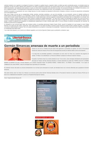 oradores insistieron en lo siguiente: se protegerá al inocente, el culpable no quedará impune y reparará el daño; en delitos que sean considerados graves, no ameritará cárcel; los
juzgadores, es decir los jueces, deberán estar presentes en los careos; prevalecerá la presunción de inocencia hasta en tanto no se juzgue que es culpable y quedará prohibido el
doble enjuiciamiento. Las audiencias serán públicas; el audio y el video serán incorporados como elemento de prueba. Se incorpora el principio de la oralidad en los juicios y, con
ello, se agilizará la justicia. Se transparentará el desempeño de los jueces, de los defensores de oficio, de los abogados y de los ministerios públicos.
Quienes se opusieron a la aprobación del nuevo Código Nacional, de modo insistente los diputados de Movimiento Ciudadano, emitieron una serie de argumentos contrastantes
con lo que aquellos decían.
Este nuevo Código, del que ayer se vanagloriaban priístas, panistas, pvemistas, panalistas y uno que otro perredista, es una simulación, porque en realidad contribuye al
fortalecimiento del sentido acusatorio y no al garantista, y reduce, de facto, derechos humanos de la ciudadanía. Verbigracia: podrá la policía entrar a cualquier sitio particular sin
previa orden de cateo; podrán liberar órdenes de aprehensión por un delito determinado y terminar juzgando al implicado de varios delitos más no configurados en un principio. Han
otorgado a policías y militares facultades que no tienen policías y militares en Estados dictatoriales. Con este nuevo Código, las autoridades se pasarán por el arco del triunfo a
convenios y tratados internacionales en materia de protección de derechos humanos y de justicia. Hacen más ancha la manga de los criterios de los ministerios públicos, para
acusar y ordenar la detención de ciudadanos no probadamente sospechosos de haber cometido algún delito. En vez de reforzar el derecho de presunción de inocencia, se
fortaleció la presunción de culpabilidad.
Un diputado en cuyo currículo figura haber sido ministerio público, el perredista guerrerense Catalino Duarte Ortuño, resumió la dualidad en la que navegó el nuevo Código
Nacional, en la tribuna de San Lázaro, cuando dijo: Tiene cosas positivas. En los casos de delitos no graves en todo momento se podrá conciliar a petición de partes, y no ingresar
a la cárcel en delitos también no graves. Pero no se ataca frontalmente a la corrupción, la impunidad y la complicidad. Y tampoco se hace nada para evitar el tráfico de influencias y
el compadrazgo para elegir jueces.
Y así, siete horas después y con el sello de la irreflexión legislativa, se le turnó al Ejecutivo Federal, para su publicación y entrada en vigor.

Germán Simancas amenaza de muerte a un periodista
Oaxaca es uno de los 3 Estados del país donde más agresiones a periodistas se registran, tan sólo la Procuraduría
General de Justicia de Oaxaca (PGJO) tiene 26 averiguaciones previas por distintos delitos contra comunicadores.
A la larga lista de periodistas agredidos o amenazados se suma José Yuri Arias Cruz conductor del programa de
noticias “El Reloj” en la radiodifusora “La Perla de la Mixteca” ubicada en la Heroica Ciudad de Tlaxiaco.
El pasado 2 de febrero Arias Cruz recibió alrededor de las 7 de la noche, varios mensajes intimidatorios del expresidente
Municipal de Tlaxiaco Germán Simancas Bautista, en donde claramente se puede leer “PERRO HIJO DE TU PERRA
MADRE TE ESPERO” tan sólo 2 minutos después y al no obtener respuesta insiste “TE ESPERO PERRO”, “PERRO RATA”, “TU PERRA Y PUTA MADRE”, “YA VI QUE TE
CAMBIASTE DE CASA PERRO”, todos los mensajes fueron ignorados por el periodista.
No obstante minutos más tarde se comunicó directamente el ex munícipe para amenazarlo de muerte, las llamadas fueron de 2 números diferentes pero propiedad de Germán
Simancas.
Ante estos hechos José Yuri Arias Cruz interpuso una denuncia penal contra Germán Simancas Bautista ante la Procuraduría General de Justicia de Oaxaca (PGJO) por el
DELITO de “AMENAZAS DE MUERTE” contra el ex Presidente Municipal de Tlaxiaco.
Oscar Vergara/Libertad-Oaxaca.info

 