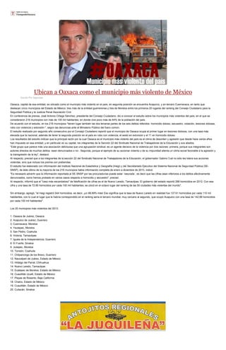 Ubican a Oaxaca como el municipio más violento de México
Escrito Por Agencias

Oaxaca, capital de esa entidad, es ubicado como el municipio más violento en el país, en segunda posición se encuentra Acapulco, y en tercero Cuernavaca, en tanto que
destacan cinco municipios del Estado de México, tres más de la entidad guerrerense y tres de Morelos entre los primeros 20 lugares del ranking del Consejo Ciudadano para la
Seguridad Pública y la Justicia Penal Asociación Civil.
En conferencia de prensa, José Antonio Ortega Sánchez, presidente del Consejo Ciudadano, dio a conocer el estudio sobre los municipios más violentos del país, en el que se
consideraron 216 municipios con más de 100 mil habitantes, en donde vive poco más de 64% de la población del país.
De acuerdo con el estudio, en los 216 municipios "tienen lugar también las dos terceras partes de los seis delitos referidos -homicidio doloso, secuestro, violación, lesiones dolosas,
robo con violencia y extorsión-", según las denuncias ante el Ministerio Público del fuero común.
El estudio realizado por segundo año consecutivo por el Consejo Ciudadano reportó que el municipio de Oaxaca ocupa el primer lugar en lesiones dolosas, con una tasa más
elevada que la nacional, además de tener la segunda posición en el país en robo con violencia, el sexto en extorsión y el 11 en homicidio doloso.
Los resultados del estudio indican que la principal razón por la cual Oaxaca es el municipio más violento del país es el clima de desorden y agresión que desde hace varios años
han impuesto en esa entidad, y en particular en su capital, los integrantes de la Sección 22 del Sindicato Nacional de Trabajadores de la Educación y sus aliados.
"Este grupo que parece más una asociación delictuosa que una agrupación sindical, es un agente decisivo de la violencia por dos razones: primera, porque sus integrantes son
autores directos de muchos delitos -sean denunciados o no-. Segunda, porque el ejemplo de su accionar violento y de su impunidad alienta un clima social favorable a la agresión y
la transgresión de la ley", destacó.
Al respecto, precisó que a los integrantes de la sección 22 del Sindicato Nacional de Trabajadores de la Educación, el gobernador Gabino Cué no sólo les tolera sus acciones
violentas, sino que incluso los premia con prebendas.
El estudio fue elaborado con información del Instituto Nacional de Estadística y Geografía (Inegi) y del Secretariado Ejecutivo del Sistema Nacional de Seguridad Pública (SESNSP), de éste último de la mayoría de los 216 municipios había información completa de enero a diciembre de 2013, indicó.
"Es necesario advertir que la información reportada al SE-SNSP por las procuradurías puede estar ´rasurada´, es decir que las cifras sean inferiores a los delitos efectivamente
denunciados, como hemos probado en varios casos respecto a homicidio y secuestro", precisó.
Al respecto, informó que el "caso más escandaloso" de falsificación de cifras es el de Nuevo Laredo, Tamaulipas. El gobierno del estado reportó 288 homicidios en 2012. Con esa
cifra y una tasa de 72.85 homicidios por cada 100 mil habitantes, se ubicó en el octavo lugar del ranking de las 50 ciudades más violentas del mundo".
Sin embargo, agregó, "el Inegi registró 544 homicidios, es decir, ¡un 88.89% más! Eso significa que la tasa de Nuevo Laredo en realidad fue 137.61 homicidios por cada 110 mil
habitantes, con lo cual el lugar que le habría correspondido en el ranking sería el tercero mundial, muy cercano al segundo, que ocupó Acapulco con una tasa de 142.88 homicidios
por cada 100 mil habitantes".
Los 20 municipios más violentos del 2013:
1. Oaxaca de Juárez, Oaxaca
2. Acapulco de Juárez, Guerrero
3. Cuernavaca, Morelos
4. Yautepec, Morelos
5. San Pedro, Coahuila
6. Victoria, Tamaulipas
7. Iguala de la Independencia, Guerrero
8. El Fuerte, Sinaloa
9. Jiutepec, Morelos
10. Torreón, Coahuila
11. Chilpancingo de los Bravo, Guerrero
12. Naucalpan de Juárez, Estado de México
13. Hidalgo del Parral, Chihuahua
14. Nuevo Laredo, Tamaulipas
15. Ecatepec de Morelos, Estado de México
16. Cuautitlán Izcalli, Estado de México
17. Playas de Rosarito, Baja California
18. Chalco, Estado de México
19. Cuautitlán, Estado de México
20. Culiacán, Sinaloa

 