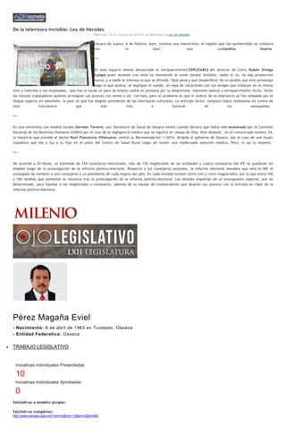 De la televisora invisible: Ley de Herodes
Miércoles, 05 de Febrero de 2014 22:42 ADNredacciónLey de Herodes

Oaxaca de Juárez, 6 de febrero. Ayer, tuvimos una imprecisión, el regidor que fue aprehendido no colabora
con
"el
lobo",
sino
conGaldino
Huerta.
***
En este espacio hemos denunciado el enriquecimiento EXPLICABLE del director de Cortv, Rubén Ortega
Cajigas quien durante tres años ha mantenido al canal estatal invisible, nadie lo ve, no hay producción
nueva, y a nadie le interesa lo que se difunda. !Qué pena y qué desperdicio! No es posible que este personaje
haga lo que quiera, se duplique el sueldo, se vaya de vacaciones con sus amigas que trabajan en el mismo
sitio y maltrate a sus empleados, que hoy le harán un paro de brazos caídos en protesta por su despotismo, represión laboral y enriquecimiento ilícito. Serán
los mismos trabajadores quienes arriesguen sus puestos con temor a ser corridos, pero el problema es que el umbral de su tolerancia ya fue rebasado por el
dizque experto en televisión, lo peor es que fue elegido presidente de las televisoras culturales. Le anticipo lector, tampoco habrá replesalias en contra de
este
funcionario
que
solo
vino
a
burlarse
de
los
oaxaqueños.
***
En una entrevista con medios locales Germán Tenorio, aún Secretario de Salud de Oaxaca mintió cuando declaró que había sido exonerado por la Comisión
Nacional de los Derechos Humanos (CNDH) por el caso de la negligencia médica que se registró en Jalapa de Díaz. Días después, en el comunicado número 34,
la instancia que preside el doctor Raúl Plascencia Villanueva, emitió su Recomendación 1/2014, dirigida al gobierno de Oaxaca, por el caso de una mujer
mazateca que dio a luz a su hijo en el patio del Centro de Salud Rural luego de recibir una inadecuada atención médica. Pero, ni así lo mueven.
***
De acuerdo a 24 Horas, un estimado de 224 consejeros electorales, más de 150 magistrados de las entidades y cuatro consejeros del IFE se quedarán sin
empleo luego de la promulgación de la reforma político-electoral. Respecto a los consejeros estatales, la reforma electoral mandata que será el INE el
encargado de nombrar a seis consejeros y un presidente de cada órgano del país. En cada entidad existen entre tres y cinco magistrados, por lo que entre 100
y 160 tendrán que presentar su renuncia tras la promulgación de la reforma político-electoral. Los estados requerían de un presupuesto especial, aún no
determinado, para liquidar a los magistrados y consejeros, además de su equipo de colaboradores que dejarán sus puestos con la entrada en vigor de la
reforma político-electoral.

SENADOR

Pérez Magaña Eviel
- Nacimiento: 6 de abril de 1963 en Tuxtepec, Oaxaca
- Entidad Federativa: Oaxaca

TRABAJO LEGISLATIVO

Iniciativas Individuales Presentadas

10
Iniciativas Individuales Aprobadas

0
Iniciativas a nombre propio:
Iniciativas completas:
http://www.senado.gob.mx/?ver=int&mn=10&sm=2&id=569

 