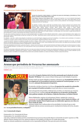 Estudiantes acusan fraude y corrupción en la UPAV de Tierra Blanca

Acusan de corrupción y malos manejos a ex director de carrera de criminología y criminalística en Tierra
Blanca, se trata de Carlos Alberto Ponce López.
Tierra Blanca, Veracruz; 06 de febrero, 2014.-- Un grupo de 8 alumnos, en voz de la señorita Annel Aguirre
Ignacio, vertieron fuertes acusaciones en contra de Carlos Alberto Ponce López, quien desde agosto 2012 les
vendió la idea de integrarse para formar un grupo y cursar la carrera profesional de Criminología y Criminalística
a través de la UPAV en Tierra Blanca.
No obstante, lo anterior –dicen- resultó todo una tomada de pelo y fraude en perjuicio de los alumnos Annel
Aguirre Ignacio, Fernando Mata Gómez, Alba Sofía de Anda Cabrera, Nayeli del Carmen Morales Alvares, Cira
Gamboa Mata, Adriana Aguirre Terrones, Marco Antonio castro Jacobo e Israel Castillo.
Para tal efecto la estudiante defraudada mencionó que no obstante que no se completaba el grupo el director les
estuvo solicitando recursos económicos desde la inscripción, mantenimiento, colegiaturas, pago excedente por la materia de informática, uniformes, lo anterior durante dos
cuatrimestres, además de que los uniformes los confeccionaban familiares del aludido director los cuales resultaron de mala calidad, de lo cual tuvieron un gasto total promedio de
aproximadamente 6 mil pesos, donde además solo perdieron el tiempo por ser infructuoso.
Por ese motivo los ahora ex alumnos al notar que no existía seriedad optaron por desertar de dicha institución antes del año y buscar nuevos horizontes en otros lugares, en el
caso de Anell Aguirre y Nayeli Morales oriundas del municipio de Tres Valles actualmente cursan la misma carrera pero en la CLEU (Colegio Libre de Estudios Universitarios) de
Boca del Rio, Veracruz.
No obstante, a casi año y medio de esa situación, los alumnos en voz de Annel Aguirre, aseguran que de los 8 compañeros, el ex director solo les reembolso a 4 de estos la
cantidad de 2 mil pesos a cada uno desde el día primero de junio del año pasado, quedando pendiente el resto del recurso.
Los alumnos también mostraron la cantidad de mensajes vía internet, whtsapp y MSN enviados al funcionario acusando que ni siquiera los responde y en su caso, es solo para
pedirles una prórroga, además de un sinfín de llamadas a través de sus celulares, pero lo peor, acusan afectados que se burla de estos y les asegura que solo perderán su tiempo
ya que en la UPAV del rector general Guillermo Zúñiga Martínez, él está bien parado.
Entre otras deslealtades del ex director y presunta corrupción, indicaron los ex alumnos que cuando acudían funcionarios de Xalapa al plantel, este les instruía para que no dijeran
que los depósitos bancarios los recibía él en una cuenta personal, toda vez que justificaba que algunos alumnos no tenían el recurso completo el haría el depósito a la cuenta
institucional.
Por último la entrevistada visiblemente molesta indico que no se vale que se abuse de la buena fe de jóvenes que pretendan salir adelante en una institución que presume de estar
debidamente organizada y registrada ante el gobierno, cuando en realidad personas como estas, se encargan de denigrarla, sin embargo exigió al corrupto catedrático que les
devuelva su dinero o se hallarán en la necesidad de denunciarlo ante la autoridad competente por abuso de confianza y fraude en perjuicio de alumnos.

Acusan que periodista de Veracruz fue amenazado
Olmeca Multimedios, empresa a la cual pertenece Notisur, difundió un comunicado en el que pide al gobernador de Veracruz y al procurador
estatal que su colaborador aparezca con vida y en buen estado de salud.
FEBRERO 6, 2014

El periodista Gregorio Jiménez de la Cruz fue amenazado por la dueña de un bar
llamado “El Mamey”, dio a conocer el diario Notisur para el cual trabajaba el reportero.
El diario señala que fuentes allegadas al reportero informaron que la propietaria del bar es
investigada por la Procuraduría General de Justicia de Veracruz porque, tras una
discusión, amenazó directamente al reportero.
El miércoles 5 de febrero hacia las 07:00 horas, el reportero fue sacado de su domicilio
por un grupo de hombres armados, sin que hasta ahora se conozca su paradero.
Ante la desaparición del periodista, el Mando Único movilizó a sus elementos que, hasta las
14:00 horas de ayer, sumaban cerca de mil efectivos en el operativo de búsqueda,
entre policías estatales, de la Marina, el Ejército Mexicano y la Policía Federal.
Olmeca Multimedios, empresa a la cual pertenece Notisur, también dio a conocer un
comunicado en el que pide al gobernador de Veracruz, Javier Duarte de Ochoa, y al
procurador Amadeo Flores Espinosa que su colaborador aparezca con vida y en
buen estado de salud.
Asimismo señalan tener confianza plena en las autoridades y la certeza de que se están
realizando todas las acciones necesarias para la localización de Jiménez de la Cruz, de quien
dice “es un periodista honesto y trabajador“.
Aquí el comunicado íntegro:
Coatzacoalcos, Ver. Comunicado de Prensa
Coatzacoalcos, Ver. 05 de febrero del 2014
A las siete y media de la mañana tuvimos conocimiento de que personas desconocidas llegaron al domicilio de nuestro reportero en Villa
Allende, Gregorio Jiménez de la Cruz, quienes lo subieron a una unidad y se lo llevaron con rumbo desconocido.
Desde ese momento establecimos comunicación con los responsables del Mando Ùnico para dar parte de los hechos.

 