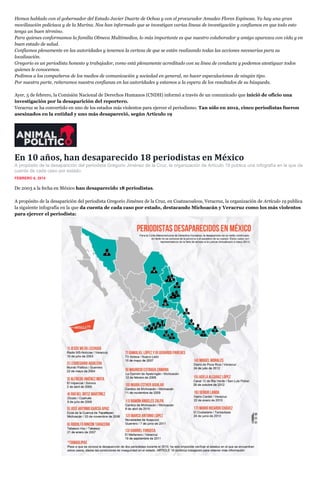 Hemos hablado con el gobernador del Estado Javier Duarte de Ochoa y con el procurador Amadeo Flores Espinosa. Ya hay una gran
movilización policíaca y de la Marina. Nos han informado que se investigan varias líneas de investigación y confiamos en que todo esto
tenga un buen término.
Para quienes conformamos la familia Olmeca Multimedios, lo más importante es que nuestro colaborador y amigo aparezca con vida y en
buen estado de salud.
Confiamos plenamente en las autoridades y tenemos la certeza de que se están realizando todas las acciones necesarias para su
localización.
Gregorio es un periodista honesto y trabajador, como está plenamente acreditado con su línea de conducta y podemos atestiguar todos
quienes le conocemos.
Pedimos a los compañeros de los medios de comunicación y sociedad en general, no hacer especulaciones de ningún tipo.
Por nuestra parte, reiteramos nuestra confianza en las autoridades y estamos a la espera de los resultados de su búsqueda.
Ayer, 5 de febrero, la Comisión Nacional de Derechos Humanos (CNDH) informó a través de un comunicado que inició de oficio una
investigación por la desaparición del reportero.
Veracruz se ha convertido en uno de los estados más violentos para ejercer el periodismo. Tan sólo en 2012, cinco periodistas fueron
asesinados en la entidad y uno más desapareció, según Artículo 19

En 10 años, han desaparecido 18 periodistas en México
A propósito de la desaparición del periodista Gregorio Jiménez de la Cruz, la organización de Artículo 19 publica una infografía en la que da
cuenta de cada caso por estado.
FEBRERO 6, 2014

De 2003 a la fecha en México han desaparecido 18 periodistas.
A propósito de la desaparición del periodista Gregorio Jiménez de la Cruz, en Coatzacoalcos, Veracruz, la organización de Artículo 19 publica
la siguiente infografía en la que da cuenta de cada caso por estado, destacando Michoacán y Veracruz como los más violentos
para ejercer el periodista:

 