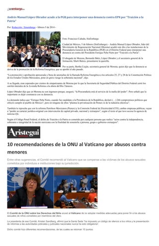 Andrés Manuel López Obrador acude a la PGR para interponer una denuncia contra EPN por “Traición a la
Patria”
Por: Redacción / Sinembargo - febrero 5 de 2014 -

Foto: Francisco Cañedo, SinEmbargo
Ciudad de México, 5 de febrero (SinEmbargo).– Andrés Manuel López Obrador, líder del
Movimiento de Regeneración Nacional (Morena) acudió este día a las instalaciones de la
Procuraduría General de la República (PGR) en el Distrito Federal para interponer una
denuncia en contra del Presidente Enrique Peña Nieto por “Traición a la Patria”.
El abogado de Morena, Bernardo Bátiz, López Obrador y el secretario general de la
formación, Martí Batres, presentaron la querella.
Por su parte, Bertha Liuján, secretaria general de Morena, quien dijo que la denuncia se
deriva de la promoción de la Reforma Energética, que se aprobó el año pasado.
“La promoción y aprobación apresurada y llena de anomalías de la llamada Reforma Energética a los artículos 25, 27 y 28 de la Constitución Política
de los Estados Unidos Mexicanos, pone en grave riesgo la soberanía nacional”, dijo.
A su llegada, eran esperados por cientos de simpatizantes de Morena por lo que la Secretaría de Seguridad Pública del Distrito Federal cerró los
carriles laterales de la Avenida Reforma a la altura del Río Támesis.
López Obrador dijo que en Morena no son ingenuos porque, aseguró, “la Procuraduría está al servicio de la mafia del poder”. Pero señaló que lo
importante es dejar constancia con su denuncia.
La demanda indica que “Enrique Peña Nieto, cuando fue candidato a la Presidencia de la República, declaró (…) 266 compromisos políticos que
ofreció cumplir al pueblo de México”, pero en ninguno de ellos “plantea la privatización de Pemex ni de la industria eléctrica”.
También le reprocha que con la reforma Petróleos Mexicanos (Pemex) y la Comisión Federal de Electricidad (CFE), ambas empresas públicas, vayan
a “perder su carácter jurídico-original con intervención de capital privado, nacional y extranjero”, según el texto al que tuvo acceso la agencia de
noticias Efe.
Según el Código Penal Federal, el delito de Traición a la Patria es cometido por cualquier persona que realice “actos contra la independencia,
soberanía o integridad de la nación mexicana con la finalidad de someterla a persona, grupo o gobierno extranjero”.

10 recomendaciones de la ONU al Vaticano por abusos contra
menores
Entre otras sugerencias, el Comité recomendó al Vaticano que se compense a las víctimas de los abusos sexuales
cometidos por individuos e instituciones bajo su jurisdicción.

El Comité de la ONU sobre los Derechos del Niño acusó al Vaticano de no adoptar medidas adecuadas para poner fin a los abusos
sexuales de niños cometidos por miembros del clero.
La presidenta de ese Comité, Kristen Sandberg, afirmó que la Santa Sede “ha impuesto un código de silencio a los niños y la presentación
de informes a las autoridades policiales y judiciales nacionales nunca ha sido obligatoria”.
Dicho comité hizo diferentes recomendaciones, de las cuales se retoman 10 puntos:

 