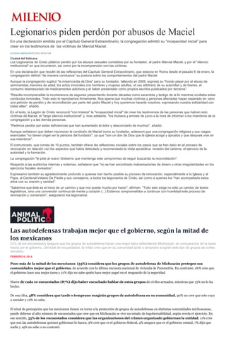 Legionarios piden perdón por abusos de Maciel
En una declaración emitida por el Capítulo General Extraordinario, la congregación admitió su “incapacidad inicial” para
creer en los testimonios de las víctimas de Marcial Maciel.
EUGENIA JIMÉNEZ06/02/2014 08:04 AM

Ciudad del Vaticano

Los Legionarios de Cristo pidieron perdón por los abusos sexuales cometidos por su fundador, el padre Marcial Maciel, y por el "silencio
institucional" en que incurrieron, así como por la incomprensión con las víctimas.
En una declaración que resultó de las reflexiones del Capítulo General Extraordinario, que sesiona en Roma desde el pasado 8 de enero, la
congregación definió “de manera conclusiva” su postura sobre los comportamientos del padre Maciel.
Aunque la congregación suplicó "la misericordia de Dios" para su fundador, fallecido en 2008, expresó su "hondo pesar por el abuso de
seminaristas menores de edad, los actos inmorales con hombres y mujeres adultos, el uso arbitrario de su autoridad y de bienes, el
consumo desmesurado de medicamentos adictivos y el haber presentado como propios escritos publicados por terceros".
"Resulta incomprensible la incoherencia de seguirse presentando durante décadas como sacerdote y testigo de la fe mientras ocultaba estas
conductas inmorales. Todo esto lo reprobamos firmemente. Nos apena que muchas víctimas y personas afectadas hayan esperado en vano
una petición de perdón y de reconciliación por parte del padre Maciel y hoy queremos hacerla nosotros, expresando nuestra solidaridad con
todas ellas", añadió.
En el texto, la Legión de Cristo reconoció "con tristeza" la "incapacidad inicial" de creer los testimonios de las personas que habían sido
víctimas de Maciel, el "largo silencio institucional" y, más adelante, "los titubeos y errores de juicio a la hora de informar a los miembros de la
congregación y a las demás personas.
"Pedimos perdón por estas deficiencias que han aumentado el dolor y desconcierto de muchos", añadió.
Aunque señalaron que deben reconocer la condición de Maciel como su fundador, aclararon que una congregación religiosa y sus rasgos
esenciales "no tienen origen en la persona del fundador", ya que "son un don de Dios que la Iglesia acoge y aprueba y que después vive en
sus miembros".
El comunicado, que consta de 10 puntos, también ofrece las reflexiones iniciales sobre los pasos que se han dado en el proceso de
renovación en relación con los aspectos que había detectado y recomendado la visita apostólica: revisión del carisma, el ejercicio de la
autoridad y la formación.
La congregación "le pide al nuevo Gobierno que mantenga este compromiso de seguir buscando la reconciliación".
Respecto a las auditorías internas y externas, señalaron que "no se han encontrado malversaciones de dinero u otras irregularidades en los
ejercicios fiscales revisados".
Expresaron también su agradecimiento profundo a quienes han hecho posible su proceso de renovación, especialmente a la Iglesia y al
Papa, al Cardenal Velasio De Paolis y sus consejeros, a todos los legionarios de Cristo, así como a quienes los "han acompañado estos
años con su oración y caridad".
"Sabemos que éste es el inicio de un camino y que nos queda mucho por hacer", afirman. "Todo esto exige no sólo un cambio de textos
legislativos, sino una conversión continua de mente y corazón (...) Estamos comprometidos a continuar con humildad este proceso de
renovación y conversión", aseguraron los legionarios.

Las autodefensas trabajan mejor que el gobierno, según la mitad de
los mexicanos
53% de los encuestados asegura que los grupos de autodefensa hacen una mejor labor defendiendo Michoacán, en comparación de la tarea
hecha por el gobierno. Del total de encuestados, la mitad cree que en su comunidad tarde o temprano surgirán este tipo de grupos de civiles
armados.
FEBRERO 6, 2014

Poco más de la mitad de los mexcianos (53%) considera que los grupos de autodefensa de Michoacán protegen sus
comunidades mejor que el gobierno, de acuerdo con la última encuesta nacional de vivienda de Parametría. En contraste, 26% cree que
el gobierno hace una mejor tarea y 21% dijo no sabe quién hace mejor papel en el resguardo de la seguridad.
Nueve de cada 10 encuestados (87%) dijo haber escuchado hablar de estos grupos de civiles armados, mientras que 13% no lo ha
hecho.
De esa cifra, 48% considera que tarde o temprano surgirán grupos de autodefensa en su comunidad, 40% no cree que esto vaya
a suceder y 12% no sabe.
El nivel de percepción que los mexicanos tienen en torno a la protección de grupos de autodefensas en distintas comunidades michoacanas,
puede deberse al alto número de encuestados que cree que en Michoacán se vive un estado de ingobernabilidad, según revela el ejercicio. En
ese sentido, 55% de los encuestados considera que las organizaciones del crimen organizado gobiernan la entidad, 11% cree
que son las autodefensas quienes gobiernan lo hacen, 9% cree que es el gobierno federal, 4% asegura que es el gobierno estatal, 7% dijo que
nadie y 14% no sabe o no contestó.

 