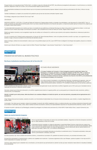 De igual manera, en la escuela primaria "Porfirio Díaz", un módulo a cargo de la Sección 22 del SNTE, las profesoras encargadas de este espacio, el cual funciona en un domicilio
particular, aseguraron contar con la clave y con el reconocimiento legal por parte del IEEPO.
Las representantes sindicales de la escuela indicaron que con el proceso de preinscripciones esperan rebasar la actual matrícula conformada por 90 niños y niñas en los seis
grados.
También manifestaron su respeto a los acuerdos de la población para que las dos secciones sindicales impartan clases.
Sin embargo, aseguraron que la Sección 22 es la que "vale".
Libre elección
SANTIAGO APÓSTOL, OCOTLÁN.- El Comité de Padres de Familia de la Telesecundaria manda un mensaje a las autoridades y a las Secciones 22 y 59 del SNTE: "Aquí, el
pueblo ya decidió que cada padre de familia puede enviar a sus hijos a estudiar libremente con la Sección que quiera. La mayoría del pueblo optó por la Sección 59 y exigimos que
se respete nuestra determinación".
"La comunidad está de acuerdo con el cambio que hubo, en el sentido de que preferimos a la Sección 59 porque con ellos no hay paros ni suspensión de clases. Lo único que
queremos es que nuestros hijos tengan una educación de calidad", dijo el presidente del Comité de Padres de Familia, Olegario Maya Vásquez.
Reiteró que hasta el momento no se ha registrado ningún tipo de conflicto con la Sección 22 y confió en que el próximo ciclo escolar se desarrolle sin violencia por parte de la
Sección 22.
A su vez, la directora de la Telesecundaria perteneciente a la Sección 59, Miriam Barradas Méndez, invitó a los padres de familia a inscribir a sus hijos, con la garantía de que
tendrán un lugar y de que se cumplirá con los 200 días del calendario escolar.
Sobre la entrega y validez de la documentación, sostuvo que no hay problema alguno por ello y que el IEEPO tiene la obligación de entregar esos papeles, porque es un derecho
humano.
Externó que la Sección 59 tiene a su cargo el Jardín de Niños "Ricardo Flores Magón" y las primarias "Amado Nervo" y "José Vasconcelos".

PRESENTAN ESTUDIO AL MUNDO POLÍTICO

Rechaza ciudadanía movilizaciones de la Sección 22

OCTAVIO VÉLEZ ASCENCIO
El Consejo Ciudadano de Formación y Cultura Autogestiva presentó al gobernador Gabino Cué
Monteagudo, al Congreso del Estado y a los dirigentes estatales del PAN, PRI y PRD, un estudio de
opinión aplicado por VOLT Comunicación Ciudadana, donde la población de esta ciudad y de tres
municipios conurbados rechaza las marchas y plantones de la Sección 22 del SNTE, por las afectaciones
en sus tiempos de traslado y en la economía.
En el oficio enviado al mandatario y a las diferentes instancias, el presidente del organismo, José Luis
Círigo Vázquez expuso que en la encuesta, las y los oaxaqueños dio una calificación de 6.24% a la
calidad de la educación pública, mientras el 77% manifestó su desacuerdo con las marchas y plantones.
El 80% considera que tales acciones le afectan, el 52% que la actuación del gobernador ha sido mala frente al conflicto magisterial, pero el 53% opina que el mandatario tiene la
capacidad de solucionar el diferendo docente, añadió.
Ante esto, propuso que el tema de la educación y el conflicto magisterial sea incluido en la agenda política, por su preocupación por el desarrollo social, económico, político y
cultural de las y los oaxaqueños.
Además, consideró que en este proceso, debe escucharse la voz ciudadana reflejada en el estudio de opinión, así como las opiniones y propuestas de las organizaciones de la
sociedad civil.
Cirigo Vásquez dijo que las encuestas y estudios de opinión, son herramientas fundamentales hoy en día para la toma de decisiones, pues orientan y muestran diagnósticos de
diversa índole.
La encuesta, "nos indica que es menester y deseo de la sociedad, la solución del conflicto magisterial rumbo a un sistema educativo que contribuya realmente al desarrollo social
de la entidad. En esta tarea, todas y todos, desde nuestras trincheras de actuación, tenemos una responsabilidad mayúscula con las generaciones presentes y futuras", terminó.
El estudio de opinión, además de Cué Monteagudo, también fue entregado a los líderes de las secciones 22 y 59 del SNTE, Rubén Núñez Ginez y Joaquín Echeverría Lara.

Oootra vez marcha Antorcha Campesina
REDACCIÓN/Foto: EMILIO MORALES
Ante la supuesta falta de respuestas por parte de las autoridades estatales, integrantes de Antorcha Campesina marcharon
ayer en calles aledañas al zócalo de la ciudad.
Al demandar solución inmediata a su pliego de demandas, el antorchista Misael Carmona Juárez dijo que a pesar de su
noveno día de plantón instalado el corredor del Palacio de Gobierno, hay una cerrazón por parte de las autoridades, debido
a que no tienen la voluntad de instalar una mesa de negociación en la que la interlocución sea de manera directa con el
gobernador del estado, Gabino Cué, y no a través de intermediarios.
Recordó que entre sus principales demandas se encuentra el cumplimiento de los 118 proyectos autorizados, obras para
caminos, pavimentación y techados, entre otros.
De estos proyectos, dijo, fueron avalados técnicamente ochenta, y únicamente se concretaron 20, quedando los demás inconclusos y en promesas de llevarse a cabo.
De igual forma demandaron el esclarecimiento y justicia a los culpables de la muerte de 11 personas originarias de San Juan Mixtepec, quienes el pasado 14 de mayo del 2012
fueron masacrados en el paraje "Las Cruces".
Carmona Juárez aseguró que no desistirán de su movilización, por ello aseveró que permanecerán en plantón los días que sean necesarios hasta obtener la resueltas la totalidad
de sus demandas.

 