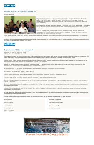 Anuncia FULL APPO etapa de reconstrucción
Lizette Mendoza

Integrantes del Frente Único de Lucha para la Reconstrucción de la Asamblea Popular de los Pueblos de
Oaxaca (FULL APPO) dieron a conocer que durante este mes de febrero tendrá lugar la etapa de
reorganización para constituir a la APPO y comenzar así lo que consideraron la reconstrucción de la lucha
social en el estado.
En conferencia de prensa, el responsable de prensa y propaganda, David Estrada, aseguró que la movilización
será un método de agitación social para el rescate de los pueblos, por ello el objetivo será volver a recuperar
las calles y plazas.
Indicó que será a través de la realización de reuniones regionales mediante las cuales se buscará la
reorganización de la ciudadanía logrando despertar conciencias y tener una mayor participación masiva y
representación de los distintos sectores del estado.
Con la reorganización del pueblo, dijo se llevarán a cabo acciones que rechacen las reformas estructurales promovidas por el presidente Enrique Peña Nieto y que prohiban su
aplicación en Oaxaca.
Finalmente, anunció que del 6 al 8 de febrero el magisterio realizará su asamblea estatal y el 21 de febrero el FULL APPO realizará un encuentro en el Istmo, y el tercer encuentro
de la APPO, en el que decidirán el plan de lucha a seguir.

Repatriaron en 2013 a 26,616 oaxaqueños
REYNALDO BRACAMONTES RUIZ
Debido al endurecimiento del gobierno norteamericano en la frontera con México, y al incremento de las bandas criminales, especialmente las que trafican con migrantes, en 2013
fueron repatriados 26, 616 oaxaqueños, confirmó ayer el director general del Instituto Oaxaqueño de Atención al Migrante, Rufino Domínguez Santos.
Con ello, explicó, Oaxaca descendió del segundo al cuatro lugar en repatriación humana, entendido este término como el retorno de las personas que fueron detenidas por las
autoridades migratorias en su intento por cruzar la frontera en busca del sueño americano.
Expresó que a pesar de este movimiento humano en tránsito permanente, y la alerta con motivo del virus de la influenza AH1N1, el IOAM, no tiene información que haga
sospechar casos de contagios por ese padecimiento propio de la temporada invernal.
El funcionario explico que las cifras de los últimos tres años de repatriación de oaxaqueños, confirman un descenso importante.
En el año 2011 (28,889), en 2012 (26,830) y en 2013 (26,616).
Con ello, Oaxaca descendió del segundo al cuarto lugar en número de repatriados, después de Michoacán, Guanajuato y Guerrero.
Normalmente, un diez por ciento de la población repatriada corresponde a paisanos deportados o removidos.
Es importante explicar que esto son oaxaqueños que por infringir la leyes norteamericanas fueron detenidos y encarcelados y al ser deportados o removidos no tienen derecho a
regresar al país vecino.
Es importante precisar que de los 200 oaxaqueños deportados en 2013, un total de 57 regresaron al país norteamericano, pero fueron aprehendidos nuevamente y su situación
jurídica es hoy más compleja.
Regularmente, los deportados son paisanos que golpearon a una persona, no pagaron impuestos, cometieron infracciones de tránsito. El caso es distinto con los residentes
permanentes y los nacionalizados.
El titular del Instituto Oaxaqueño de Atención al Migrante (IOAM), repuso que la sugerencia a los paisanos oaxaqueños, es abstenerse de migrar, debido a los riesgos y peligros
que implica una travesía como indocumentado.
Hoy los "enganchadores" exigen hasta diez mil dólares por indocumentado. Puede ser que los pasen o los abandonen a la mitad del camino.
REPATRIADOS

Michoacán (Primer lugar)

Año 2011 (28,889)

Guanajuato (Segundo lugar)

Año 2012 (26,830)

Guerrero (Tercer lugar)

Año 2013 (26,616)

Oaxaca (Cuarto lugar)

ESCALA NACIONAL

 