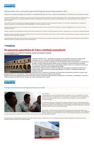 Gobierno alerta sobre convocatoria apócrifa del Programa Jóvenes Emprendedores 2014
TODAS LAS CONVOCATORIAS QUE EMITE LA ADMINISTRACIÓN ESTATAL, SERÁN ÚNICAMENTE A TRAVÉS DE SU PÁGINA OFICIAL
El Gobierno del Estado alerta a la población oaxaqueña sobre una falsa convocatoria del Programa "Jóvenes Emprendedores 2014" que ha estado circulando en redes sociales y a
través de correo electrónico, la cual aparentemente es emitida por la Secretaría de Finanzas de la entidad, el Instituto Mexicano de la Juventud (IMJUVE) y otras instancias
gubernamentales.
Cabe señalar que dentro de las bases que establece la referida convocatoria, solicita que el joven emprendedor deposite el 7% de anticipo -dependiendo de la cantidad que
requiera su proyecto- a la cuenta Banamex 5204164830226897, por lo cual se trata de un fraude.
Asimismo, tanto el anticipo como los que proyectos que supuestamente se deben enviar al correo electrónico gobierno_finanzas_oaxaca@hotmail.es, la cual es una cuenta
completamente falsa.
Además, el registro de los participantes se debe realizar ante la Secretaría de la Juventud y la Niñez del Estado de Guerrero, instancias que no se ubican en la entidad oaxaqueña.
Ante ello, el Gobierno del Estado solicita a la población hacer caso omiso de la convocatoria, toda vez que en ningún momento se requiere anticipo o pagos de ninguna índole a los
beneficiarios de los programas o proyectos.
La Administración Pública hace del conocimiento de la sociedad que las convocatorias que emiten las dependencias estatales y organismos descentralizados de la administración
estatal se publican en la página oficial que es www.oaxaca.gob.mx

No apoyarán autoridades de Talea a telefonía comunitaria
Los emprendedores no cuentan con suficientes recursos para mantener el servicio
Andrés CARRERA PINEDA

TALEA DE CASTRO, OAX.- Autoridades municipales de esta localidad enclavada en la Sierra Norte,
confirmaron que ya no invertirán en la red de telefonía comunitaria que funciona desde 2013.
En víspera de que las grandes compañías como Telcel, Movistar y Unefon puedan ofrecer su servicio en la
localidad, miembros del Ayuntamiento refieren que ya no aportarán recursos económicos al proyecto.
"No vamos a aportar nada de dinero para la nueva antena, estamos viendo a ver cuándo se nos hace con
otra compañía", comentó uno de los integrantes del Cabildo.
A pesar de que Talea fue pionera en ofrecer un sistema de comunicación comunitaria de bajo costo, el
proyecto podría quedar truncado, pues los emprendedores no cuentan con suficientes recursos para
mantener el servicio.
Keyla Ramírez Cruz señaló que continuarán con los servicios de la telefonía comunitaria, ya que en días
pasados recibieron un nuevo aparato, "vamos a probar el nuevo equipo porque el anterior no nos funcionó".
Especificó que el nuevo dispositivo tiene alcance para 400 usuarios y "de funcionar adecuadamente, analizaremos si compramos un amplificador, de acuerdo a
nuestros recursos económicos porque nosotros nos vamos a administrar todo", apuntó.

Transportistas denuncian entrega de permisos por la SCT

Iván Flores
Transportistas de la zona de Zimatlán de Álvarez y Mixtepec, junto con la organización, Comuna
Oaxaca, denunciaron a la Secretaría de Comunicaciones y Transportes (SCT) por la entrega de 17
permisos para camionetas tipo Urban, a la empresa Villa de Ayoquezco, lo cual consideraron
competencia desleal.
En conferencia de prensa, el integrante de la dirigencia estatal de Comuna, César Mateos Benítez,
informó, que el Subdirector del transporte, Carlos Bravo Higuera, entregó los permisos al titular de la
empresa de Ayoquezco, Javier García Osorio, quien señalaron sólo tiene concesiones de camiones
del servicio urbano, más no de camionetas de pasaje.

Sin embargo, el Presidente del Consejo directivo del sitio de taxis Ayoquezco de Aldama, José
Manuel Lustre, junto con el representante de los transportistas de la línea Halcón, Jaciel Castellanos
Morales, indicaron que al pedir informes en la SCT, los funcionarios les indicaron que los trámites y
las autorizaciones fueron emitidas desde el año 2009, cuando fungía como director, David Mayrén Carrasco.

Ante tal situación, los transportistas, informaron que si para el próximo martes 11 de febrero la CTC o la Secretaría General de Gobierno (Segego) no cancelan los permisos,
realizarán marchas y bloqueos en la capital del estado.

 