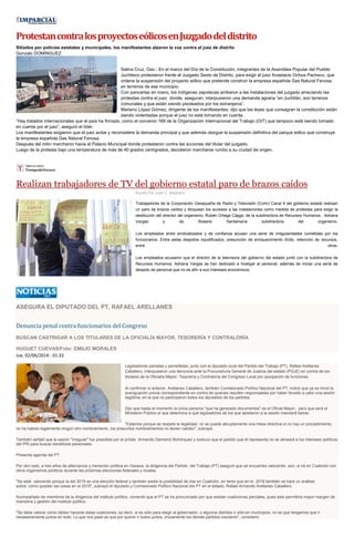 Protestan contra los proyectos eólicos en Juzgado del distrito
Sitiados por policías estatales y municipales, los manifestantes alzaron la voz contra el juez de distrito
Gonzalo DOMÍNGUEZ

Salina Cruz, Oax.- En el marco del Día de la Constitución, integrantes de la Asamblea Popular del Pueblo
Juchiteco protestaron frente al Juzgado Sexto de Distrito, para exigir el juez Anastacio Ochoa Pacheco, que
ordene la suspensión del proyecto eólico que pretende construir la empresa española Gas Natural Fenosa
en terrenos de ese municipio.
Con pancartas en mano, los indígenas zapotecas arribaron a las instalaciones del juzgado arreciando las
protestas contra el juez donde, aseguran, interpusieron una demanda agraria “en Juchitán, son terrenos
comunales y que están siendo pisoteados por los extranjeros”.
Mariano López Gómez, dirigente de los manifestantes, dijo que las leyes que consagran la constitución están
siendo violentadas porque el juez no está tomando en cuenta.
“Hay tratados internacionales que el país ha firmado, como el convenio 169 de la Organización Internacional del Trabajo (OIT) que tampoco está siendo tomado
en cuenta por el juez”, aseguró el líder.
Los manifestantes exigieron que el juez actúe y reconsidere la demanda principal y que además otorgue la suspensión definitiva del parque eólico que construye
la empresa española Gas Natural Fenosa.
Después del mitin marcharon hacia el Palacio Municipal donde protestaron contra las acciones del titular del juzgado.
Luego de la protesta bajo una temperatura de más de 40 grados centígrados, decidieron marcharse rumbo a su ciudad de origen.

Realizan trabajadores de TV del gobierno estatal paro de brazos caídos
Escrito Por Juan C. Medrano

Trabajadores de la Corporación Oaxaqueña de Radio y Televisión (Cortv) Canal 9 del gobierno estatal realizan
un paro de brazos caídos y bloquean los accesos a las instalaciones como medida de protestas para exigir la
destitución del director del organismo, Rubén Ortega Cajiga, de la subdirectora de Recursos Humanos, Adriana
Vargas
y
de
Rosario
Santamaría
subdirectora
del
organismo.
Los empleados entre sindicalizados y de confianza acusan una serie de irregularidades cometidas por los
funcionarios. Entre estas despidos injustificados, presunción de enriquecimiento ilícito, retención de recursos,
entre
otros.
Los empleados acusaron que el director de la televisora del gobierno del estado juntó con la subdirectora de
Recursos Humanos, Adriana Vargas se han dedicado a hostigar al personal, además de iniciar una serie de
despido de personal que no es afín a sus intereses económicos.

ASEGURA EL DIPUTADO DEL PT, RAFAEL ARELLANES

Denuncia penal contra funcionarios del Congreso
BUSCAN CASTRIGAR A LOS TITULARES DE LA OFICIALÍA MAYOR, TESORERÍA Y CONTRALORÍA
HUGUET CUEVAS/Foto: EMILIO MORALES
Jue, 02/06/2014 - 01:33
Legisladores panistas y perredistas, junto con el diputado local del Partido del Trabajo (PT), Rafael Arellanes
Caballero, interpusieron una denuncia ante la Procuraduría General de Justicia del estado (PGJE) en contra de los
titulares de la Oficialía Mayor, Tesorería y Contraloría del Congreso Local por usurpación de funciones.
Al confirmar lo anterior, Arellanes Caballero, también Comisionado Político Nacional del PT, indicó que ya se inició la
averiguación previa correspondiente en contra de quienes resulten responsables por haber llevado a cabo una sesión
ilegítima, en la que no participaron todos los diputados de los partidos.
Dijo que hasta el momento la única persona "que ha generado documentos" es el Oficial Mayor, pero que será el
Ministerio Público el que determine a qué legisladores de los que asistieron a la sesión mandará llamar.
"Estamos porque se respete la legalidad, no se puede abruptamente una mesa directiva si no hay un procedimiento,
no ha habido legalmente ningún otro nombramiento, los presuntos nombramientos no tienen validez", subrayó.
También señaló que la sesión "irregular" fue presidida por el priísta Armando Demetrio Bohórquez y sostuvo que el partido que él representa no se alineará a los intereses políticos
del PRI para buscar beneficios personales.
Presenta agenda del PT
Por otro lado, a tres años de alternancia y transición política en Oaxaca, la dirigencia del Partido del Trabajo (PT) aseguró que se encuentra valorando aún, si irá en Coalición con
otros organismos políticos durante las próximas elecciones federales y locales.
"Se está valorando porque la del 2015 es una elección federal y también existe la posibilidad de irse en Coalición, en tanto que en el 2016 también se hará un análisis
sobre cómo quedan las cosas en el 2015", subrayó el diputado y Comisionado Político Nacional del PT en el estado, Rafael Armando Arellanes Caballero.
Acompañado de miembros de la dirigencia del instituto político, comentó que el PT se ha pronunciado por que existan coaliciones parciales, pues esto permitiría mayor margen de
maniobra y gestión del instituto político.
"Se debe valorar cómo deben hacerse estas coaliciones, es decir, si es sólo para elegir al gobernador, o algunos distritos o sólo en municipios, no es que tengamos que ir
necesariamente juntos en todo. Lo que nos pasó es que por querer ir todos juntos, únicamente los demás partidos crecieron", consideró.

 