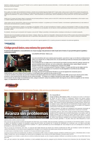 Asimismo, subrayó que en caso de que el PT decida ir por su cuenta en algunos de los dos procesos electorales, no temen perder registro, pues en el país cuentan con alrededor
del seis por ciento de votantes.
Buscan avanzar en Oaxaca
Por su parte, el ex regidor del Ayuntamiento de Oaxaca y miembro de la Comisión Ejecutiva Estatal del PT, David Juárez, sostuvo que en el año 2012 la votación del partido del
Trabajo fue del cinco por ciento a nivel nacional. En las elecciones locales del año 2013 obtuvieron un promedio del seis por ciento de la votación considerando las 14 elecciones
locales que se presentaron. En cuando a la afiliación, sostuvo: "vamos avanzando con buenos pasos, hemos completado ya el 64 por ciento (291 mil) de la meta nacional (455
mil)".
Señaló que el Congreso del Estado refleja la composición de las fuerzas políticas en Oaxaca, pues en el año 2010, había solo seis partidos representados y ahora existen nueve.
La votación válida en 2010 fue mayor que en el año 2013.
Juárez sostuvo que los votos del PRI y PAN son los que mayormente se redujeron. Los partidos que no formaron Coalición, incrementaron significativamente sus votos debido en
buena parte a las escisiones de los partidos coaligados.
"El PRD mantuvo básicamente su votación, su porcentaje y sus diputados. El PRI, con menor porcentaje de la votación, cuenta con más diputados. El PMC con mayor porcentaje
de votación cuenta con menos diputados. En el caso del PT contábamos con dos diputados, uno de mayoría y otrote representación proporcional, aunque incrementamos nuestro
porcentaje", señaló.
No obstante, mencionó que la composición del Congreso Local permitió "reflejar la pluralidad y diversidad política e ideológica construida por la sociedad oaxaqueña.
Reconoció que en los principales municipios como Oaxaca, Tuxtepec, Salina Cruz, Santa Cruz Xoxocotlán y Santa lucía del Camino el PRI se colocó como primera fuerza debido a
"gobiernos municipales de la Coalición gobernante que no respondieron adecuadamente a los ciudadanos y por divisiones en el seno de la Coalición Unidos por el Desarrollo,
favorecieron este hecho".
Expuso que para transparentar los recursos públicos y como parte de la agenda legislativa 2014, el partido promueve la realización de audiencias legislativas.

Código penal único, una misma ley para todos
A través de esta legislación, el procedimiento con el que se juzga a las personas en todo el país será el mismo, lo que permitirá generar igualdad y
certidumbre jurídica.
ALEJANDRA ARTEAGA / Milenio.com

Uno de los beneficios del nuevo sistema penal acusatorio, que entró en vigor con la reforma constitucional de
2008, es la creación de un código penal único, el cual permitirá que todos los mexicanos sean juzgados bajo
las mismas reglas.
Con la integración de un código único a nivel nacional que regule el proceso penal de cualquier mexicano se
generará igualdad dentro del juicio, así como certidumbre y seguridad jurídica, explica Miguel Carbonell,
abogado miembro del instituto de Investigaciones Jurídicas de la UNAM.
“Si uno va a enfrentar un proceso penal en Coahuila, Chiapas o Yucatán permitirá que las reglas sean las
mismas y que no nos enfrentemos a la “ocurrencia” de cada legislador en el ámbito de las entidades
federativas”, aseguró Carbonell.
El Código Nacional de Procedimientos Penales es una de las legislaciones necesarias para la
implementación del nuevo Sistema Penal Acusatorio, el cual deberá estar operando en todo el país en 2016.
“La idea de combatir la impunidad, de aumentar la eficiencia del sistema penal viene de la reforma constitucional de 2008, que es la que crea los juicios orales,
incorpora a nivel constitucional los derechos de las víctimas del delito… El código es un eslabón importante en esta cadena”, refiere el investigador.
Con la creación de este código nos beneficiamos todos, asegura Carbonell, “porque nos podemos sentir más seguros de que seremos juzgados con las mismas
reglas y no dependiendo del lugar donde vivas”.

Nuevo Código Nacional de Procedimientos Penales ¿Más cercano a la democracia o al fascismo?

Por: Vicente BELLO
Ciudad de México; 06 de febrero, 2014.-- El Congreso de la Unión, el miércoles 5
de febrero de 2014, continuó la modificación extrema del derecho positivo
mexicano. Y lo hacía en nombre de la democracia, porque –juraban los diputados
que la apoyaron- el beneficiario absoluto de la ley que se discutía y votaba será el
pueblo. Pero quienes se oponían argumentaban en sentido contrario, diciendo que
en realidad el nuevo Código Nacional de Procedimientos Penales empujará hacia
los farallones del fascismo a ese conjunto de leyes que ha estado la 62 Legislatura
construyendo en esta etapa de la historia de México.
Y hablar de fascismo, era hablar de la debilitación de las garantías individuales de
los ciudadanos, en contrapartida del robustecimiento a ultranza de la autoridad.
El argumento mayor en favor corrió a cargo de Ricardo Fidel Pacheco Rodríguez,
diputado del PRI, presidente de la Comisión dictaminadora, la de Justicia, quien, de
entrada consideró que la reforma de marras implicará para México un nuevo
paradigma en la materia de la impartición de la justicia, porque, según él, el Sistema
de Justicia Penal Mexicano escapará de sus principios acusatorios para moverse
hacia el principio garantista. Y, de plano, decía que “está instituyendo un nuevo
sistema jurídico, político y social en el país”.
Esta nueva ley que ayer aprobó la Cámara de Diputados tras siete horas y pico de debate, había sido discutida y aprobada ya por el Senado el 5 de diciembre pasado. Y así como
la dejaron los senadores, la pasaron los diputados; aunque para ello tuvieron que rechazar las 72 reservas de modificación en lo particular, que, a lo largo de ese lapso
parlamentario, presentaron diputados de Movimiento Ciudadano, PT y algunos perredistas que se han desbalagado del hato borreguil en que se ha transfigurado la mayoría de
perredistas en lo que va de la 62 Legislatura.
Fidel, en una de sus conclusiones, hubo dicho: “La causa de este Código Nacional que deviene de la reforma constitucional de 2008, que mandata el cambio del Sistema de
Justicia Penal Mexicano, es sin duda la causa del agotamiento, del agobio y de la inoperancia del sistema penal cerrado que tenemos vigente”.
Un sistema penal, remachaba el priísta, “concebido en la Europa autoritaria de siglos anteriores”.
Cuando se invocó el artículo 20 constitucional, se referían a la enmienda de 2008, cuando el Congreso mexicano mandató la oralidad de los juicios y, afincándose sobre un nuevo
Código Procesal Único, que se homologaran los criterios para la investigación, juicio y sanción de los delitos federales y comunes a partir de 2016.
Tal homologación va en tránsito: a cuatro años de la reforma constitucional aquella, ya ocho Congresos estatales modificaron sus sistemas de justicia, y los que faltan tienen dos
años más.
Pero, ¿por qué, quienes la han aprobado, consideran un nuevo paradigma esta nueva ley y aseguran que los derechos humanos de los mexicanos han sido reforzados? Varios

 